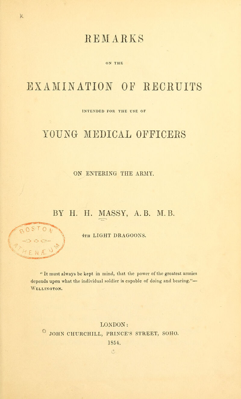 REMARKS EXAMINATION OF RECRUITS INTENDED FOR THE USE OF Y0XJ]NTG MEDICAL OFFICEES ON ENTERING THE ARMY. BY H. H. MASSY, A. B. M. 4th LIGHT DRAGOONS.  It must always be kept in mind, that the power of the greatest armies depends upon what the individual soldier is capable of doing and bearing.— Wellington. LONDON: JOHN CHURCHILL, PRINCE'S STREET, SOHO. 1854.