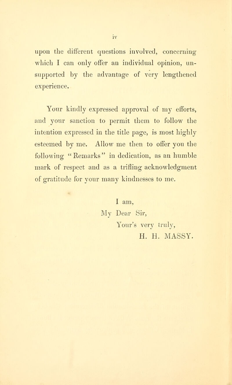 upon the different questions involved, concerning which I can only offer an individual opinion, un- supported by the advantage of very lengthened experience. Your kindly expressed approval of my efforts, and your sanction to permit them to follow the intention expressed in the title page, is most highly esteemed by me. Allow me then to offer you the following  Remarks in dedication, as an humble mark of respect and as a trifling acknowledgment of gratitude for your many kindnesses to me. I am, My Dear Sir, Your's very truly, H. H. MASSY.