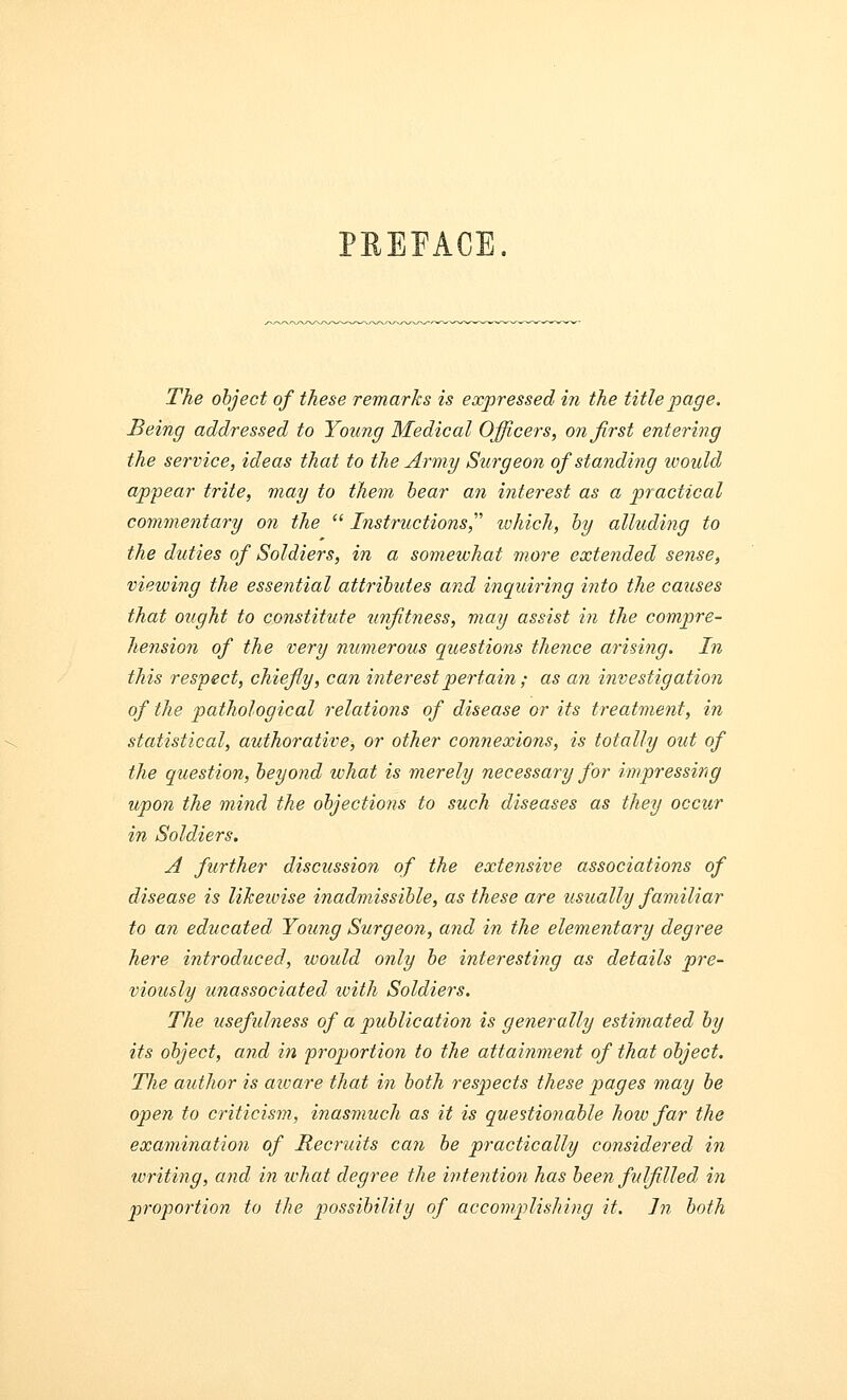 PREFACE. The object of these remarks is expressed in the title page. Being addressed to Young Medical Officers, on first entering the service, ideas that to the Army Surgeon of standing would appear trite, may to them bear an interest as a practical commentary on the  Instructions, which, by alluding to the duties of Soldiers, in a somewhat more extended sense, viewing the essential attributes and inquiring into the causes that ought to constitute unfitness, may assist in the compre- hension of the very numerous questions thence arising. In this respect, chiefly, can interest pertain ; as an investigation of the pathological relations of disease or its treatment, in statistical, authorative, or other connexions, is totally out of the question, beyond what is merely necessary for impressing upon the mind the objections to such diseases as they occur in Soldiers. A further discussion of the extensive associations of disease is likewise inadmissible, as these are usually familiar to an educated Young Surgeon, and in the elementary degree here introduced, would only be interesting as details pre- viously unassociated ivith Soldiers. The usefulness of a publication is generally estimated by its object, and in proportion to the attainment of that object. The author is azvare that in both respects these pages may be open to criticism, inasmuch as it is questionable how far the examination of Recruits can be practically considered in writing, and in what degree the intention has been fulfilled in proportion to the possibility of accomplishing it. In both