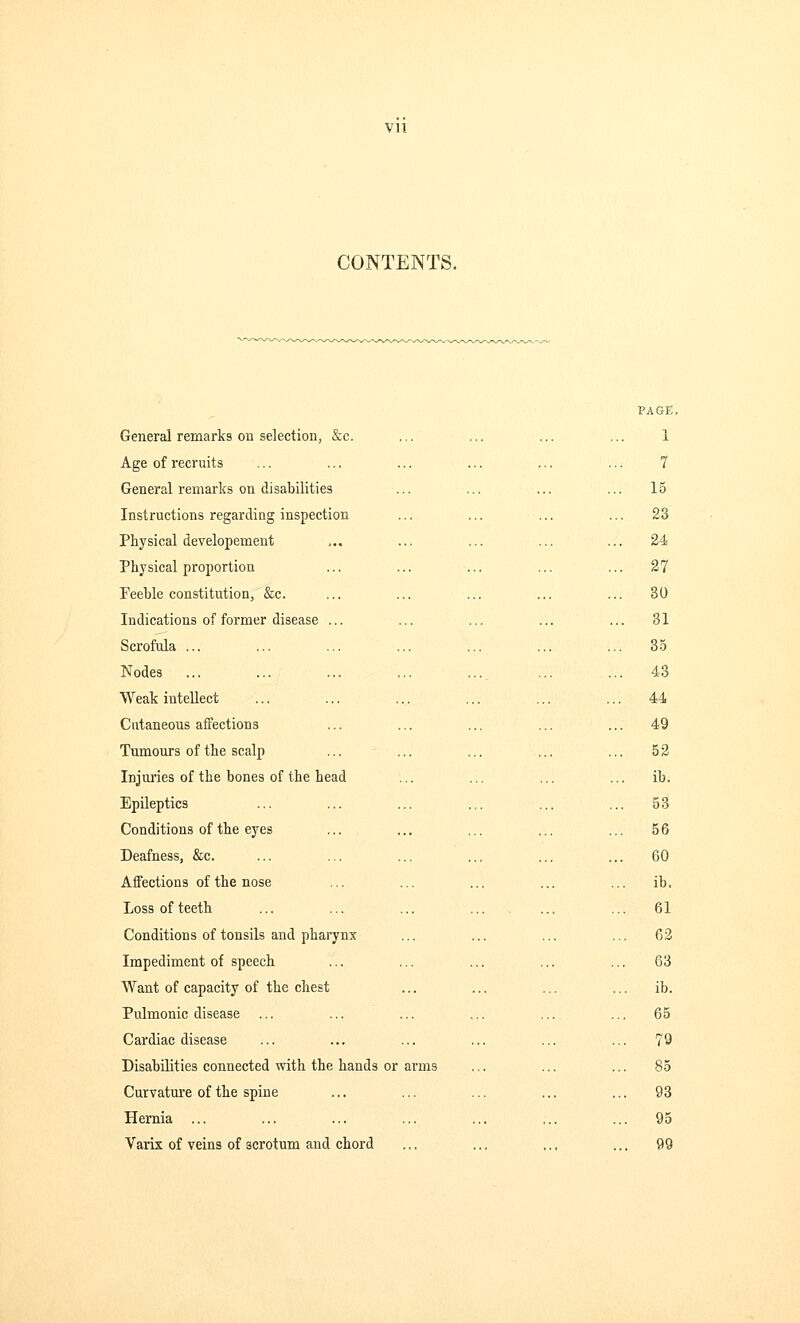 CONTENTS. PAGE, General remarks on selection, &c. ... ... ... ... 1 Age of recruits ... ... ... ... ... ... 7 General remarks on disabilities ... ... ... ... 15 Instructions regarding inspection ... ... ... ... 23 Physical developement ,.. ... ... ... ... 24 Physical proportion ... ... ... ... ... 27 Feeble constitution, &c. ... ... ... ... ... 30 Indications of former disease ... ... ... ... ... 31 Scrofula ... ... ... ... ... ... ... 35 Nodes ... ... ... ... ... ... ... 43 Weak intellect ... ... ... ... ... ... 44 Cutaneous affections ... ... ... ... ... 49 Tumours of the scalp ... ... ... ... ... 52 Injuries of the bones of the head ... ... ... ... ib. Epileptics ... ... ... ... ... ... 53 Conditions of the eyes ... ... ... ... ... 56 Deafness, &c. ... ... ... ... ... ... 60 Affections of the nose ... ... ... ... ... ib. Loss of teeth ... ... ... ... 61 Conditions of tonsils and pharynx ... ... ... ... 62 Impediment of speech ... ... ... ... ... 63 Want of capacity of the chest ... ... ... ... ib. Pulmonic disease ... ... ... ... ... .., 65 Cardiac disease ... ... ... ... ... ... 79 Disabilities connected with the hands or arms ... ... ... 85 Curvature of the spine ... ... ... ... ... 93 Hernia ... ... ... ... ... ... ... 95 Varix of veins of acrotum and chord ... ... .., ... 99