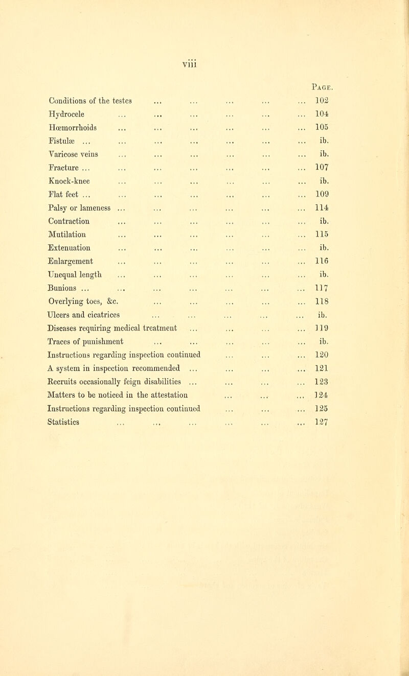 Conditions of the testes Hydrocele Hcemorrhoids Fistula; ... Varicose veins Fracture ... Knock-knee Flat feet ... Palsy or lameness Contraction Mutilation Extenuation Enlargement Unequal length Bunions ... Overlying toes, &c. Ulcers and cicatrices Diseases requiring medical treatment Traces of punishment Instructions regarding inspection continued A system in inspection recommended ... Recruits occasionally feign disabilities ... Matters to be noticed in the attestation Instructions regarding inspection continued Statistics Page, 102 104 105 ib. ib. 107 ib. 109 114 ib. 115 ib. 116 ib. 117 118 ib. 119 ib. 120 121 123 124 125 127