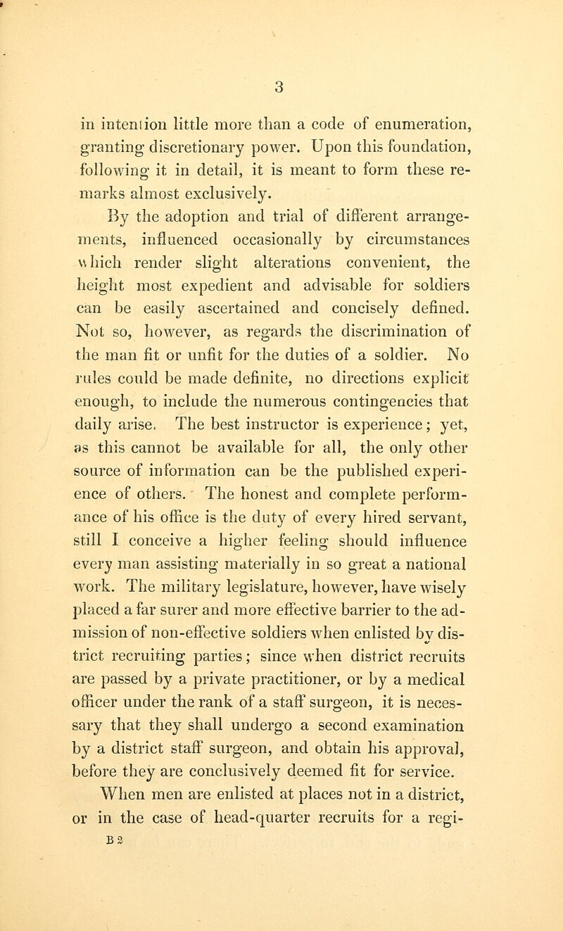 granting discretionary power. Upon this foundation, following it in detail, it is meant to form these re- marks almost exclusively. By the adoption and trial of different arrange- ments, influenced occasionally by circumstances which render slight alterations convenient, the height most expedient and advisable for soldiers can be easily ascertained and concisely defined. Not so, however, as regards the discrimination of the man fit or unfit for the duties of a soldier. No rules could be made definite, no directions explicit enough, to include the numerous contingencies that daily arise, The best instructor is experience; yet, as this cannot be available for all, the only other source of information can be the published experi- ence of others. The honest and complete perform- ance of his office is the duty of every hired servant, still I conceive a higher feeling should influence every man assisting materially in so great a national work. The military legislature, however, have wisely placed a far surer and more effective barrier to the ad- mission of non-effective soldiers when enlisted by dis- trict recruiting parties; since when district recruits are passed by a private practitioner, or by a medical officer under the rank of a staff surgeon, it is neces- sary that they shall undergo a second examination by a district staff surgeon, and obtain his approval, before they are conclusively deemed fit for service. When men are enlisted at places not in a district, or in the case of head-quarter recruits for a regi- B3