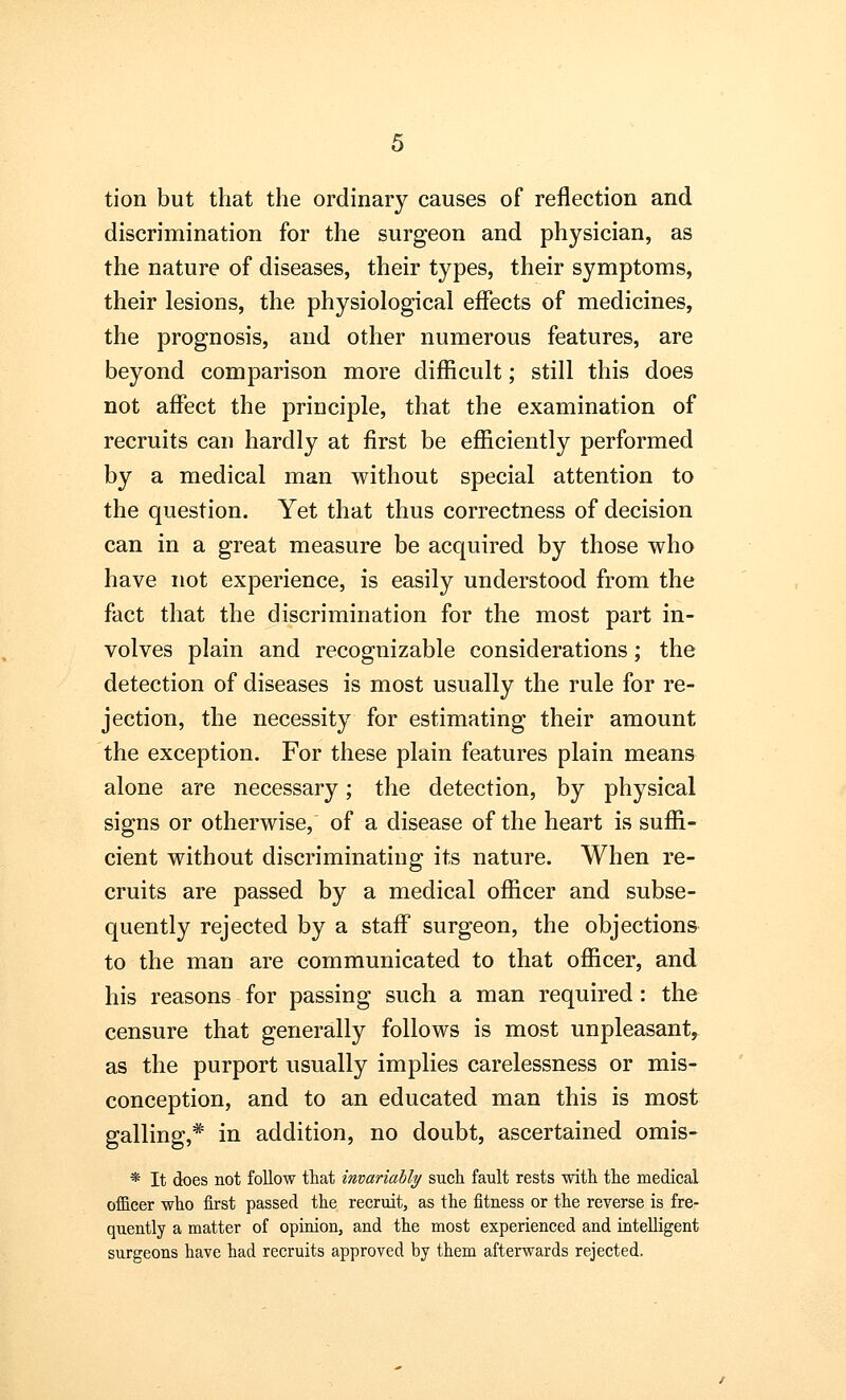 tion but that the ordinary causes of reflection and discrimination for the surgeon and physician, as the nature of diseases, their types, their symptoms, their lesions, the physiological effects of medicines, the prognosis, and other numerous features, are beyond comparison more difficult; still this does not affect the principle, that the examination of recruits can hardly at first be efficiently performed by a medical man without special attention to the question. Yet that thus correctness of decision can in a great measure be acquired by those who have not experience, is easily understood from the fact that the discrimination for the most part in- volves plain and recognizable considerations; the detection of diseases is most usually the rule for re- jection, the necessity for estimating their amount the exception. For these plain features plain means alone are necessary; the detection, by physical signs or otherwise, of a disease of the heart is suffi- cient without discriminating its nature. When re- cruits are passed by a medical officer and subse- quently rejected by a staff surgeon, the objections to the man are communicated to that officer, and his reasons for passing such a man required: the censure that generally follows is most unpleasant, as the purport usually implies carelessness or mis- conception, and to an educated man this is most galling,* in addition, no doubt, ascertained omis- * It does not follow that invariably such fault rests with the medical officer who first passed the recruit, as the fitness or the reverse is fre- quently a matter of opinion, and the most experienced and intelligent surgeons have had recruits approved by them afterwards rejected.