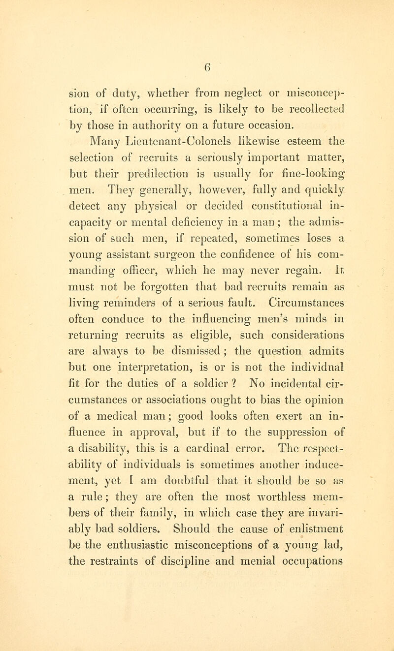 sion of duty, whether from neglect or misconcep- tion, if often occurring, is likely to be recollected by those in authority on a future occasion. Many Lieutenant-Colonels likewise esteem the selection of recruits a seriously important matter, but their predilection is usually for fine-looking men. The}7 generally, however, fully and quickly detect any physical or decided constitutional in- capacity or mental deficiency in a man ; the admis- sion of such men, if repeated, sometimes loses a young assistant surgeon the confidence of his com- manding officer, which he may never regain. It must not be forgotten that bad recruits remain as living reminders of a serious fault. Circumstances often conduce to the influencing men's minds in returning recruits as eligible, such considerations are always to be dismissed ; the question admits but one interpretation, is or is not the individual fit for the duties of a soldier ? No incidental cir- cumstances or associations ought to bias the opinion of a medical man; good looks often exert an in- fluence in approval, but if to the suppression of a disability, this is a cardinal error. The respect- ability of individuals is sometimes another induce- ment, yet I am doubtful that it should be so as a rule; they are often the most worthless mem- bers of their family, in which case they are invari- ably bad soldiers. Should the cause of enlistment be the enthusiastic misconceptions of a young lad, the restraints of discipline and menial occupations