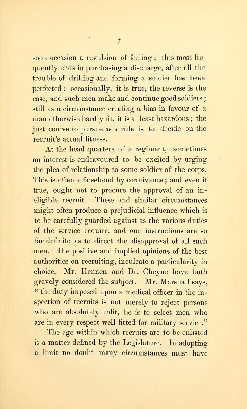 soon occasion a revulsion of feeling ; this most fre- quently ends in purchasing a discharge, after all the trouble of drilling and forming a soldier has been perfected ; occasionally, it is true, the reverse is the case, and such men make and continue good soldiers ; still as a circumstance creating a bias in favour of a man otherwise hardly fit, it is at least hazardous ; the just course to pursue as a rule is to decide on the recruit's actual fitness. At the head quarters of a regiment, sometimes an interest is endeavoured to be excited by urging the plea of relationship to some soldier of the corps. This is often a falsehood by connivance ; and even if true, ought not to procure the approval of an in- eligible recruit. These and similar circumstances might often produce a prejudicial influence which is to be carefully guarded against as the various duties of the service require, and our instructions are so far definite as to direct the disapproval of all such men. The positive and implied opinions of the best authorities on recruiting, inculcate a particularity in choice. Mr. Hennen and Dr. Cheyne have both gravely considered the subject. Mr. Marshall says,  the duty imposed upon a medical officer in the in- spection of recruits is not merely to reject persons who are absolutely unfit, he is to select men who are in every respect well fitted for military service. The age within which recruits are to be enlisted is a matter defined by the Legislature. In adopting a limit no doubt many circumstances must have