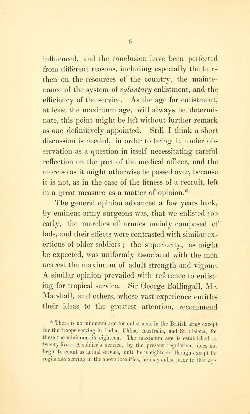 Influenced, and the conclusion have been perfected from different reasons, including especially the bur- then on the resources of the country, the mainte- nance of the system of voluntary enlistment, and the efficiency of the service. As the age for enlistment, at least the maximum age, will always be determi- nate, this point might be left without further remark as one definitively appointed. Still I think a short discussion is needed, in order to bring it under ob- servation as a question in itself necessitating careful reflection on the part of the medical officer, and the more so as it might otherwise be passed over, because it is not, as in the case of the fitness of a recruit, left in a great measure as a matter of opinion.* The general opinion advanced a few years back, by eminent army surgeons was, that we enlisted too early, the marches of armies mainly composed of lads, and their effects were contrasted with similar ex- ertions of older soldiers ; the superiority, as might be expected, was uniformly associated with the men nearest the maximum of adult strength and vigour. A similar opinion prevailed with reference to enlist- ing for tropical service. Sir George Ballingall, Mr. Marshall, and others, whose vast experience entitles their ideas to the greatest attention, recommend * There is uo minimum age for enlistment in the British army except for the troops serving in India, China, Australia, and St. Helena, for these the minimum is eighteen. The maximum age is established at twenty-five.—A soldier's service, by the present regulation, does not begin to count as actual service, until he is eighteen, though except for regiments serving in the above localities, he may enlist prior to that &<*e.