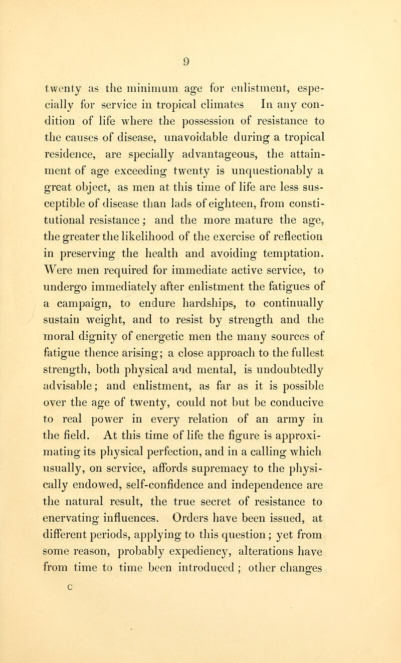 twenty as the minimum age for enlistment, espe- cially for service in tropical climates In any con- dition of life where the possession of resistance to the causes of disease, unavoidable during a tropical residence, are specially advantageous, the attain- ment of age exceeding twenty is unquestionably a great object, as men at this time of life are less sus- ceptible of disease than lads of eighteen, from consti- tutional resistance; and the more mature the age, the greater the likelihood of the exercise of reflection in preserving the health and avoiding temptation. Were men required for immediate active service, to undergo immediately after enlistment the fatigues of a campaign, to endure hardships, to continually sustain weight, and to resist by strength and the moral dignity of energetic men the many sources of fatigue thence arising; a close approach to the fullest strength, both physical and mental, is undoubtedly advisable; and enlistment, as far as it is possible over the age of twenty, could not but be conducive to real power in every relation of an army in the field. At this time of life the figure is approxi- mating its physical perfection, and in a calling which usually, on service, affords supremacy to the physi- cally endowed, self-confidence and independence are the natural result, the true secret of resistance to enervating influences. Orders have been issued, at different periods, applying to this question ; yet from some reason, probably expediency, alterations have from time to time been introduced ; other changes c