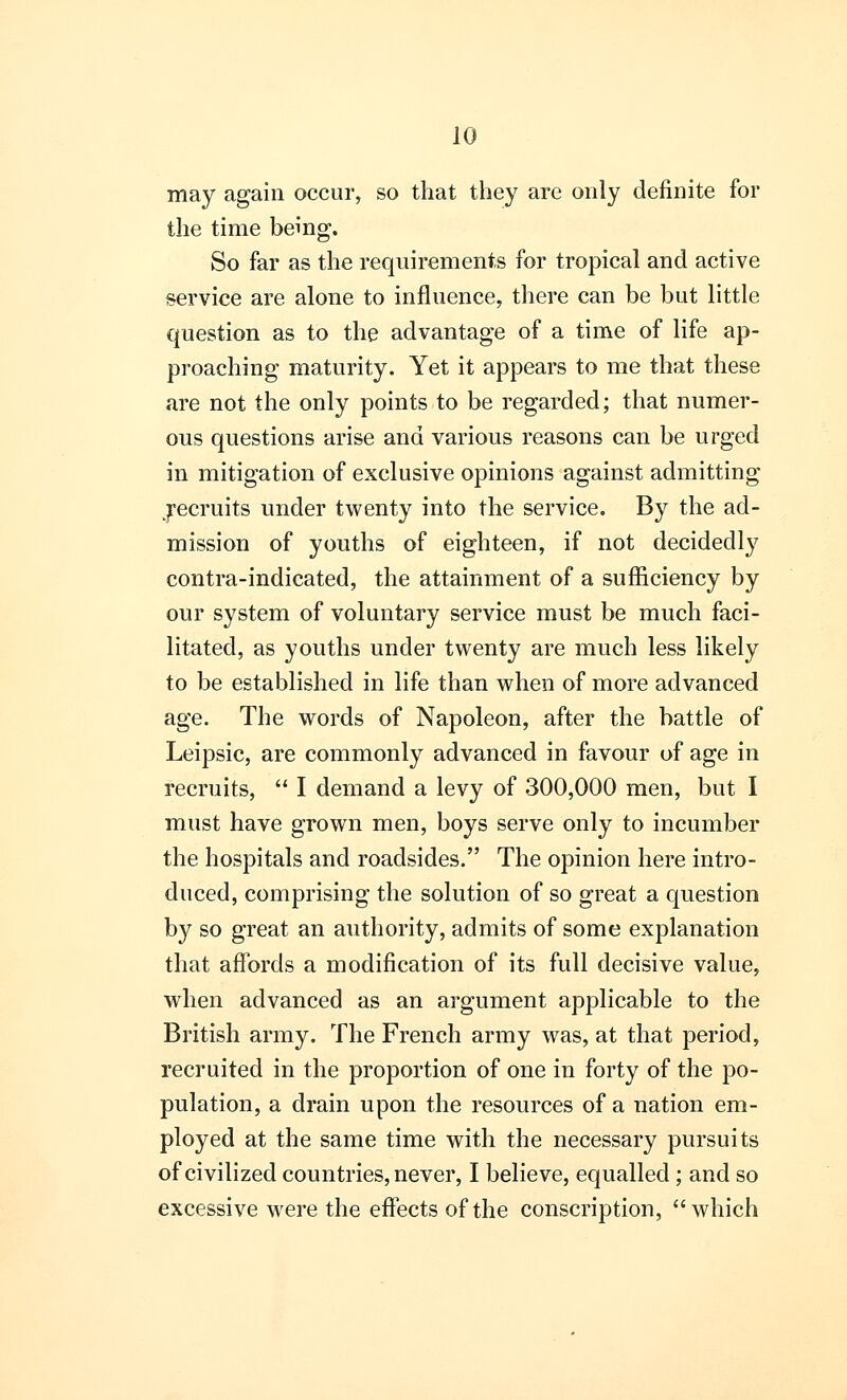 may again occur, so that they are only definite for the time being. So far as the requirements for tropical and active service are alone to influence, there can be but little question as to the advantage of a time of life ap- proaching maturity. Yet it appears to me that these are not the only points to be regarded; that numer- ous questions arise and various reasons can be urged in mitigation of exclusive opinions against admitting jecruits under twenty into the service. By the ad- mission of youths of eighteen, if not decidedly contra-indicated, the attainment of a sufficiency by our system of voluntary service must be much faci- litated, as youths under twenty are much less likely to be established in life than when of more advanced age. The words of Napoleon, after the battle of Leipsic, are commonly advanced in favour of age in recruits,  I demand a levy of 300,000 men, but I must have grown men, boys serve only to incumber the hospitals and roadsides. The opinion here intro- duced, comprising the solution of so great a question by so great an authority, admits of some explanation that affords a modification of its full decisive value, when advanced as an argument applicable to the British army. The French army was, at that period, recruited in the proportion of one in forty of the po- pulation, a drain upon the resources of a nation em- ployed at the same time with the necessary pursuits of civilized countries, never, I believe, equalled; and so excessive were the effects of the conscription, which