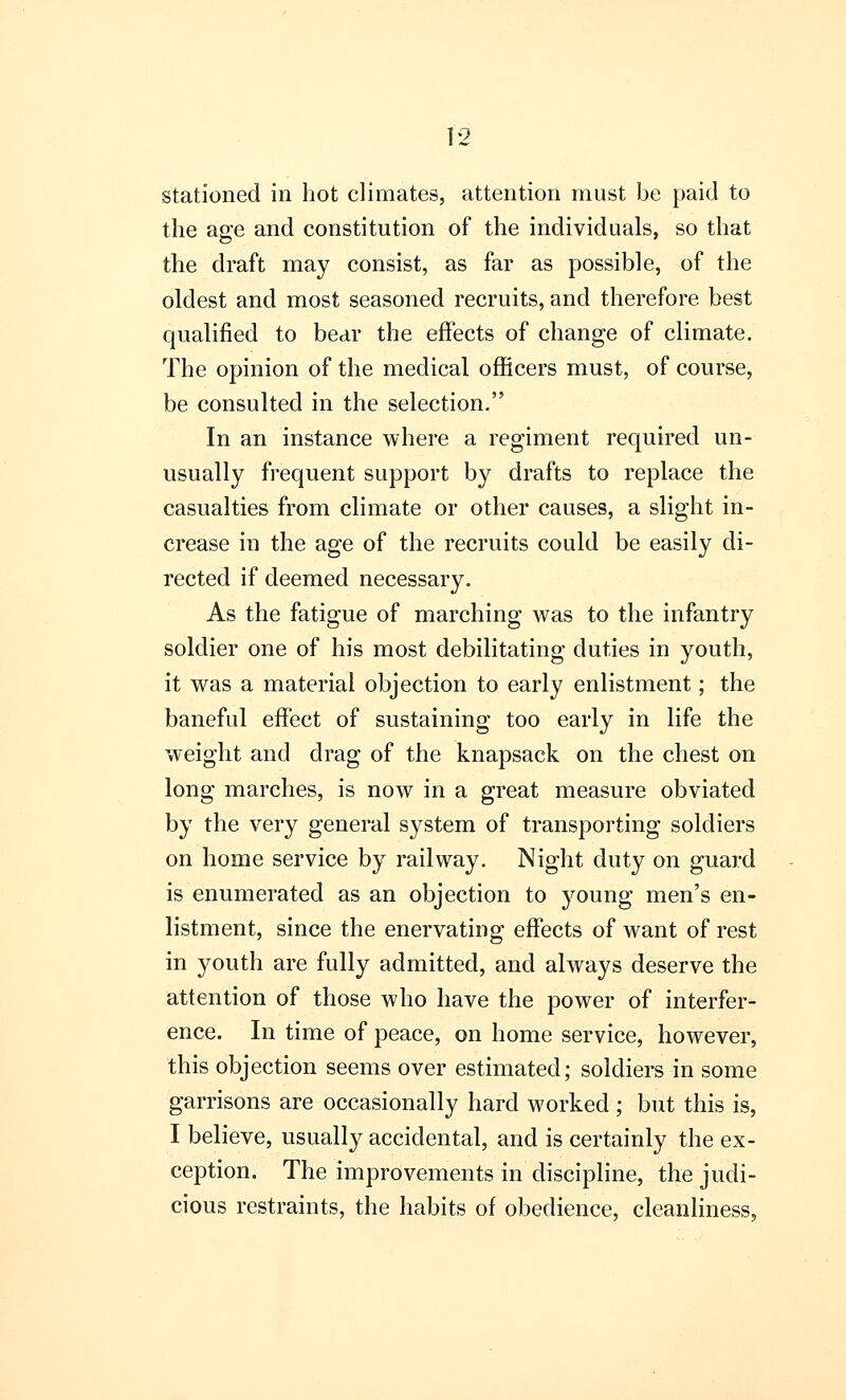 stationed in hot climates, attention must be paid to the age and constitution of the individuals, so that the draft may consist, as far as possible, of the oldest and most seasoned recruits, and therefore best qualified to bear the effects of change of climate. The opinion of the medical officers must, of course, be consulted in the selection. In an instance where a regiment required un- usually frequent support by drafts to replace the casualties from climate or other causes, a slight in- crease in the age of the recruits could be easily di- rected if deemed necessary. As the fatigue of marching was to the infantry soldier one of his most debilitating duties in youth, it was a material objection to early enlistment; the baneful effect of sustaining too early in life the weight and drag of the knapsack on the chest on long marches, is now in a great measure obviated by the very general system of transporting soldiers on home service by railway. Night duty on guard is enumerated as an objection to young men's en- listment, since the enervating effects of want of rest in youth are fully admitted, and always deserve the attention of those who have the power of interfer- ence. In time of peace, on home service, however, this objection seems over estimated; soldiers in some garrisons are occasionally hard worked ; but this is, I believe, usually accidental, and is certainly the ex- ception. The improvements in discipline, the judi- cious restraints, the habits of obedience, cleanliness,