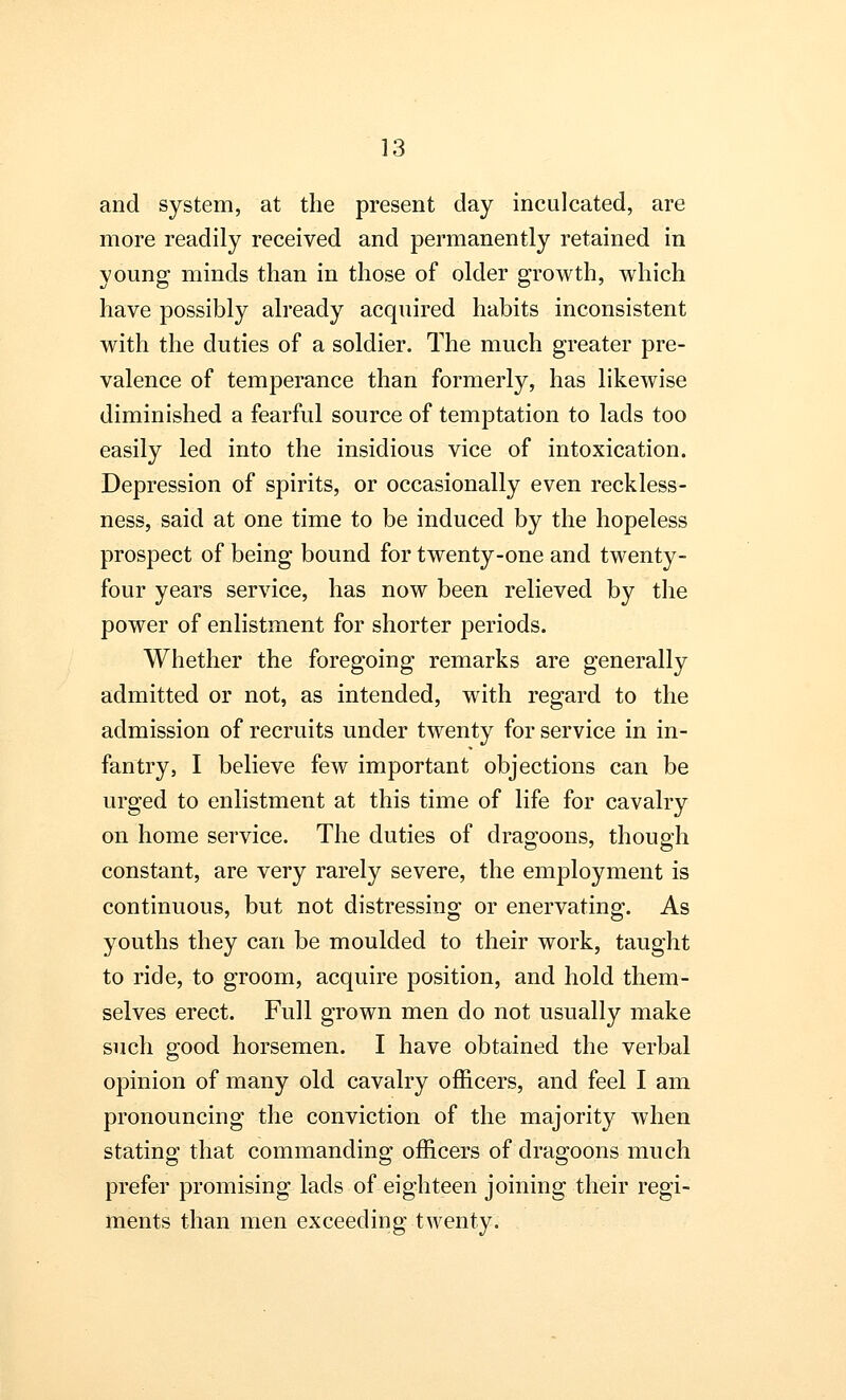 and system, at the present day inculcated, are more readily received and permanently retained in young minds than in those of older growth, which have possibly already acquired habits inconsistent with the duties of a soldier. The much greater pre- valence of temperance than formerly, has likewise diminished a fearful source of temptation to lads too easily led into the insidious vice of intoxication. Depression of spirits, or occasionally even reckless- ness, said at one time to be induced by the hopeless prospect of being bound for twenty-one and twenty- four years service, has now been relieved by the power of enlistment for shorter periods. Whether the foregoing remarks are generally admitted or not, as intended, with regard to the admission of recruits under twenty for service in in- fantry, I believe few important objections can be urged to enlistment at this time of life for cavalry on home service. The duties of dragoons, though constant, are very rarely severe, the employment is continuous, but not distressing or enervating. As youths they can be moulded to their work, taught to ride, to groom, acquire position, and hold them- selves erect. Full grown men do not usually make such good horsemen. I have obtained the verbal opinion of many old cavalry officers, and feel I am pronouncing the conviction of the majority when stating that commanding officers of dragoons much prefer promising lads of eighteen joining their regi- ments than men exceeding twenty.