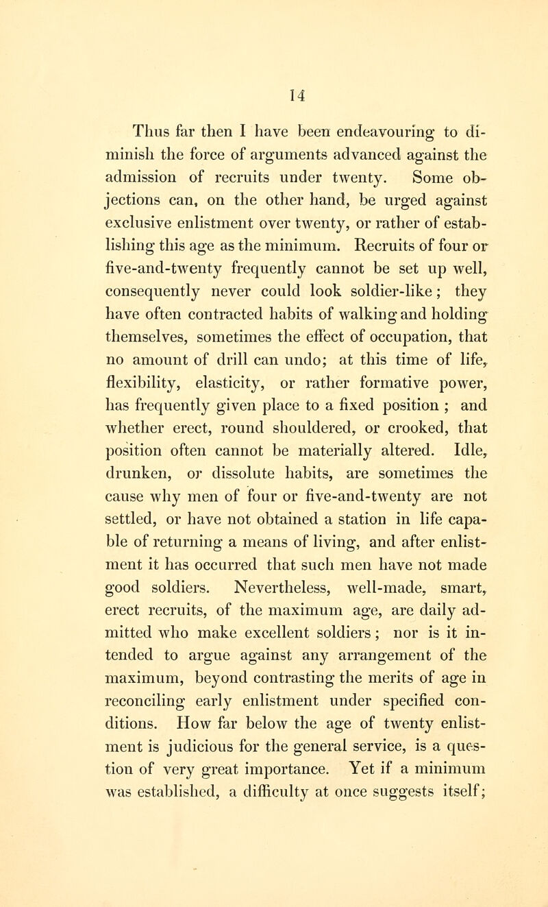 Thus far then I have been endeavouring to di- minish the force of arguments advanced against the admission of recruits under twenty. Some ob- jections can, on the other hand, be urged against exclusive enlistment over twenty, or rather of estab- lishing this age as the minimum. Recruits of four or five-and-twenty frequently cannot be set up well, consequently never could look soldier-like; they have often contracted habits of walking and holding themselves, sometimes the effect of occupation, that no amount of drill can undo; at this time of life, flexibility, elasticity, or rather formative power, has frequently given place to a fixed position ; and whether erect, round shouldered, or crooked, that position often cannot be materially altered. Idle, drunken, or dissolute habits, are sometimes the cause why men of four or five-and-twenty are not settled, or have not obtained a station in life capa- ble of returning a means of living, and after enlist- ment it has occurred that such men have not made good soldiers. Nevertheless, well-made, smart, erect recruits, of the maximum age, are daily ad- mitted who make excellent soldiers; nor is it in- tended to argue against any arrangement of the maximum, beyond contrasting the merits of age in reconciling early enlistment under specified con- ditions. How far below the age of twenty enlist- ment is judicious for the general service, is a ques- tion of very great importance. Yet if a minimum was established, a difficulty at once suggests itself;