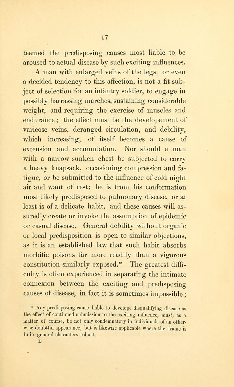 teemed the predisposing causes most liable to be aroused to actual disease by such exciting influences. A man with enlarged veins of the legs, or even a decided tendency to this affection, is not a fit sub- ject of selection for an infantry soldier, to engage in possibly harrassing marches, sustaining considerable weight, and requiring the exercise of muscles and endurance; the effect must be the developement of varicose veins, deranged circulation, and debility, which increasing, of itself becomes a cause of extension and accumulation. Nor should a man with a narrow sunken chest be subjected to carry a heavy knapsack, occasioning compression and fa- tigue, or be submitted to the influence of cold night air and want of rest; he is from his conformation most likely predisposed to pulmonary disease, or at least is of a delicate habit, and these causes will as- suredly create or invoke the assumption of epidemic or casual disease. General debility without organic or local predisposition is open to similar objections, as it is an established law that such habit absorbs morbific poisons far more readily than a vigorous constitution similarly exposed.* The greatest diffi- culty is often experienced in separating the intimate connexion between the exciting and predisposing causes of disease, in fact it is sometimes impossible ; * Any predisposing cause liable to develope disqualifying disease as the effect of continued submission to the exciting influence, must, as a matter of course, be not only condemnatory in individuals of an other- wise doubtful appearance, but is likewise applicable where the frame is in its general characters robust. D