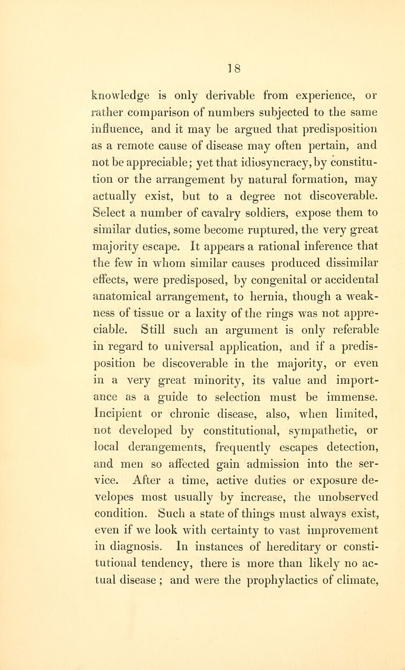 knowledge is only derivable from experience, or rather comparison of numbers subjected to the same influence, and it may be argued that predisposition as a remote cause of disease may often pertain, and not be appreciable; yet that idiosyncracy,by constitu- tion or the arrangement by natural formation, may actually exist, but to a degree not discoverable. Select a number of cavalry soldiers, expose them to similar duties, some become ruptured, the very great majority escape. It appears a rational inference that the few in whom similar causes produced dissimilar effects, were predisposed, by congenital or accidental anatomical arrangement, to hernia, though a weak- ness of tissue or a laxity of the rings was not appre- ciable. Still such an argument is only referable in regard to universal application, and if a predis- position be discoverable in the majority, or even in a very great minority, its value and import- ance as a guide to selection must be immense. Incipient or chronic disease, also, when limited, not developed by constitutional, sympathetic, or local derangements, frequently escapes detection, and men so affected gain admission into the ser- vice. After a time, active duties or exposure de- velopes most usually by increase, the unobserved condition. Such a state of things must always exist, even if we look with certainty to vast improvement in diagnosis. In instances of hereditary or consti- tutional tendency, there is more than likely no ac- tual disease ; and were the prophylactics of climate,