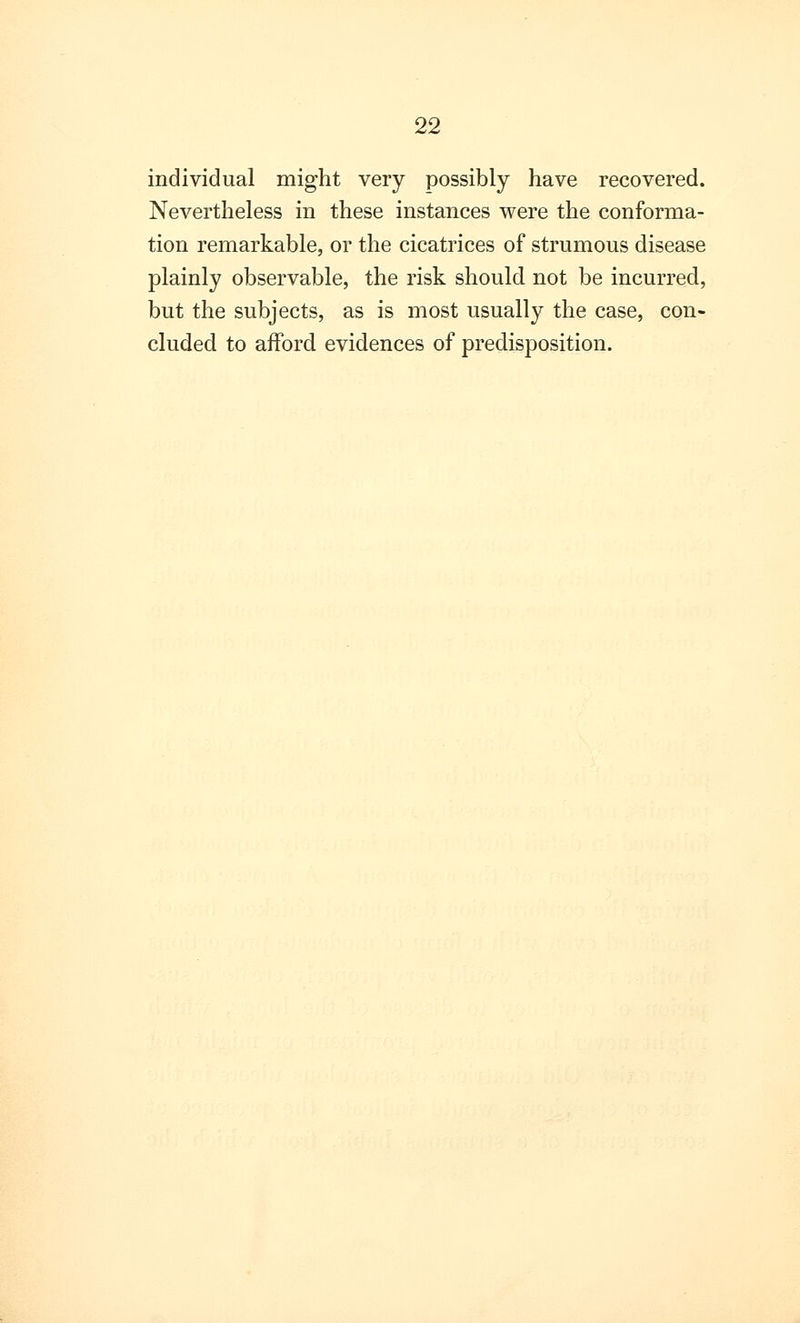 individual might very possibly have recovered. Nevertheless in these instances were the conforma- tion remarkable, or the cicatrices of strumous disease plainly observable, the risk should not be incurred, but the subjects, as is most usually the case, con- cluded to afford evidences of predisposition.