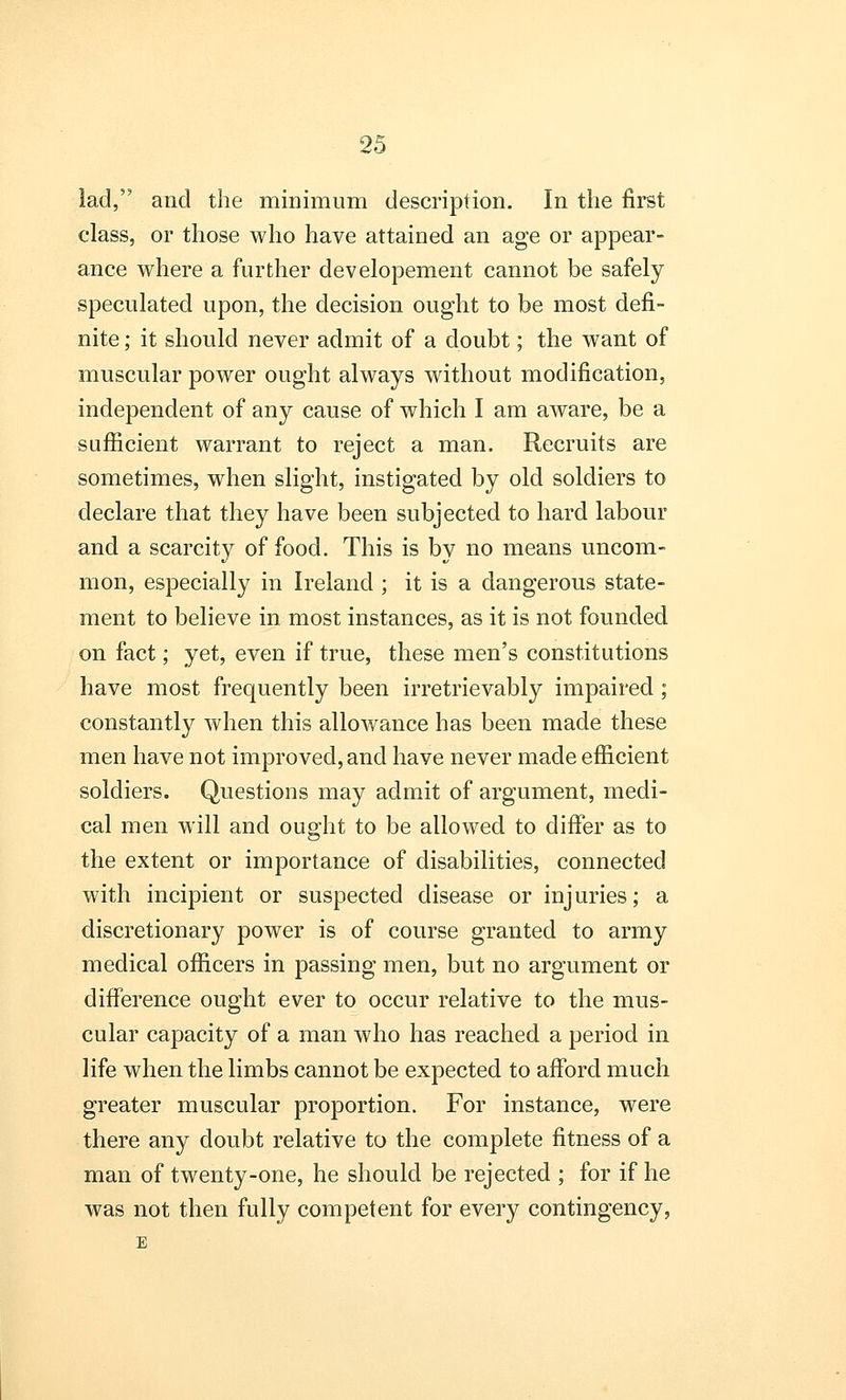 lad, and the minimum description. In the first class, or those who have attained an age or appear- ance where a further dev elopement cannot be safely speculated upon, the decision ought to be most defi- nite ; it should never admit of a doubt; the want of muscular power ought always without modification, independent of any cause of which I am aware, be a sufficient warrant to reject a man. Recruits are sometimes, when slight, instigated by old soldiers to declare that they have been subjected to hard labour and a scarcity of food. This is by no means uncom- mon, especially in Ireland ; it is a dangerous state- ment to believe in most instances, as it is not founded on fact; yet, even if true, these men's constitutions have most frequently been irretrievably impaired ; constantly when this allowance has been made these men have not improved, and have never made efficient soldiers. Questions may admit of argument, medi- cal men will and ought to be allowed to differ as to the extent or importance of disabilities, connected with incipient or suspected disease or injuries; a discretionary power is of course granted to army medical officers in passing men, but no argument or difference ought ever to occur relative to the mus- cular capacity of a man who has reached a period in life when the limbs cannot be expected to afford much greater muscular proportion. For instance, were there any doubt relative to the complete fitness of a man of twenty-one, he should be rejected ; for if he was not then fully competent for every contingency, E
