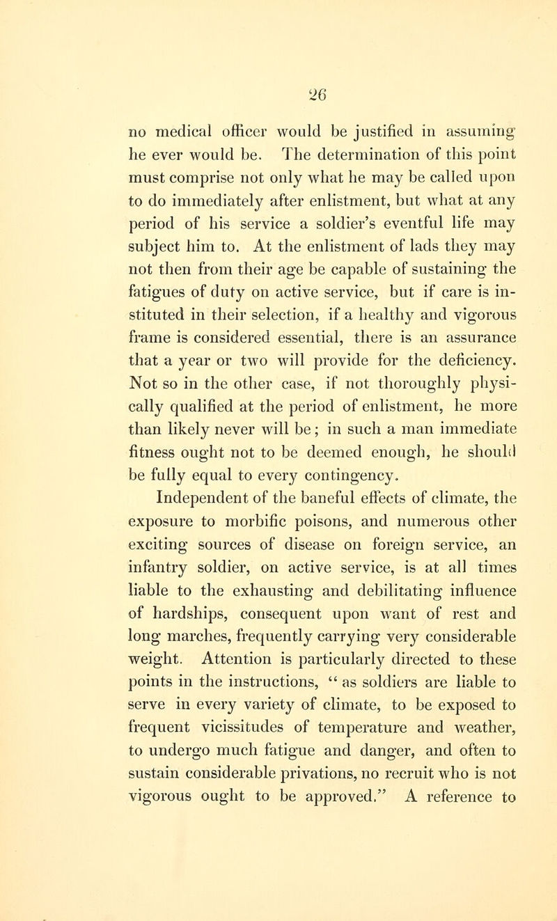 no medical officer would be justified in assuming he ever would be. The determination of this point must comprise not only what he may be called upon to do immediately after enlistment, but what at any period of his service a soldier's eventful life may subject him to. At the enlistment of lads they may not then from their age be capable of sustaining the fatigues of duty on active service, but if care is in- stituted in their selection, if a healthy and vigorous frame is considered essential, there is an assurance that a year or two will provide for the deficiency. Not so in the other case, if not thoroughly physi- cally qualified at the period of enlistment, he more than likely never will be; in such a man immediate fitness ought not to be deemed enough, he should be fully equal to every contingency. Independent of the baneful effects of climate, the exposure to morbific poisons, and numerous other exciting sources of disease on foreign service, an infantry soldier, on active service, is at all times liable to the exhausting and debilitating influence of hardships, consequent upon want of rest and long marches, frequently carrying very considerable weight. Attention is particularly directed to these points in the instructions, as soldiers are liable to serve in every variety of climate, to be exposed to frequent vicissitudes of temperature and weather, to undergo much fatigue and danger, and often to sustain considerable privations, no recruit who is not vigorous ought to be approved, A reference to