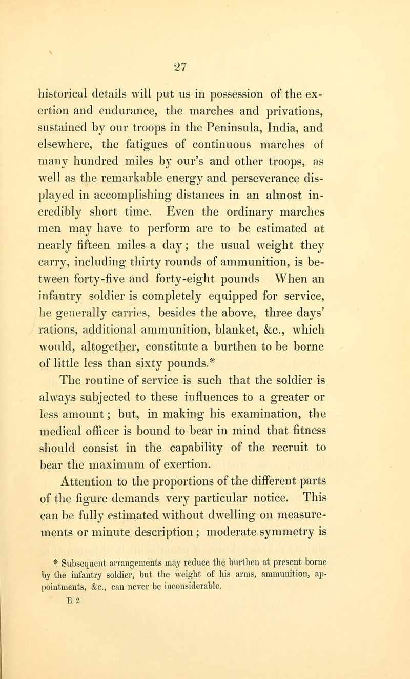 historical details will put us in possession of the ex- ertion and endurance, the marches and privations, sustained by our troops in the Peninsula, India, and elsewhere, the fatigues of continuous marches of many hundred miles by our's and other troops, as well as the remarkable energy and perseverance dis- played in accomplishing distances in an almost in- credibly short time. Even the ordinary marches men may have to perform are to be estimated at nearly fifteen miles a day; the usual weight they carry, including thirty rounds of ammunition, is be- tween forty-five and forty-eight pounds When an infantry soldier is completely equipped for service, he generally carries, besides the above, three days' rations, additional ammunition, blanket, &c, which would, altogether, constitute a burthen to be borne of little less than sixty pounds.* The routine of service is such that the soldier is always subjected to these influences to a greater or less amount; but, in making his examination, the medical officer is bound to bear in mind that fitness should consist in the capability of the recruit to bear the maximum of exertion. Attention to the proportions of the different parts of the figure demands very particular notice. This can be fully estimated without dwelling on measure- ments or minute description ; moderate symmetry is * Subsequent arrangements may reduce the burthen at present borne by the infantry soldier, but the weight of his arms, ammunition, ap- pointments, &c., can never be inconsiderable. E 2