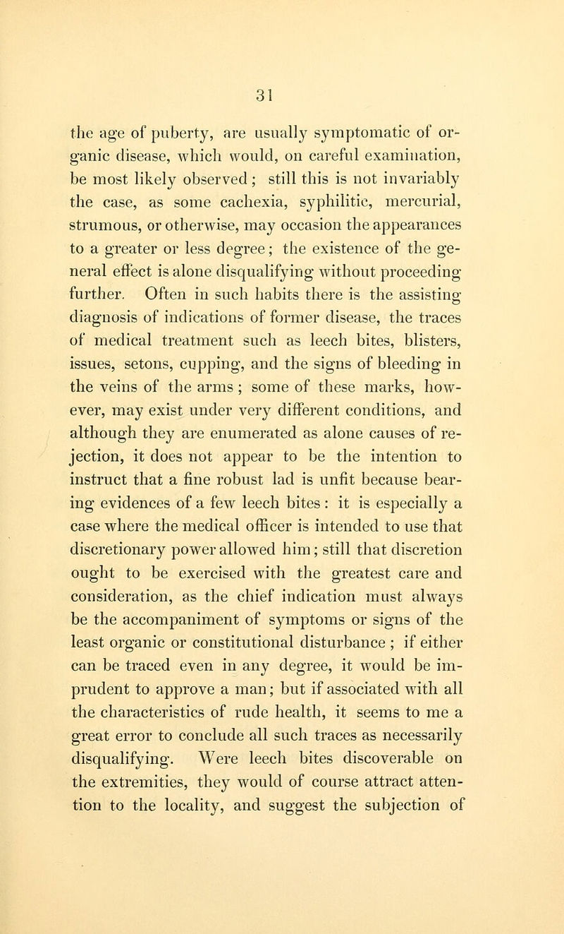 the age of puberty, are usually symptomatic of or- ganic disease, which would, on careful examination, be most likely observed; still this is not invariably the case, as some cachexia, syphilitic, mercurial, strumous, or otherwise, may occasion the appearances to a greater or less degree; the existence of the ge- neral effect is alone disqualifying without proceeding further. Often in such habits there is the assisting diagnosis of indications of former disease, the traces of medical treatment such as leech bites, blisters, issues, setons, cupping, and the signs of bleeding in the veins of the arms; some of these marks, how- ever, may exist under very different conditions, and although they are enumerated as alone causes of re- jection, it does not appear to be the intention to instruct that a fine robust lad is unfit because bear- ing evidences of a few leech bites : it is especially a case where the medical officer is intended to use that discretionary power allowed him; still that discretion ought to be exercised with the greatest care and consideration, as the chief indication must always be the accompaniment of symptoms or signs of the least organic or constitutional disturbance ; if either can be traced even in any degree, it would be im- prudent to approve a man; but if associated with all the characteristics of rude health, it seems to me a great error to conclude all such traces as necessarily disqualifying. Were leech bites discoverable on the extremities, they would of course attract atten- tion to the locality, and suggest the subjection of