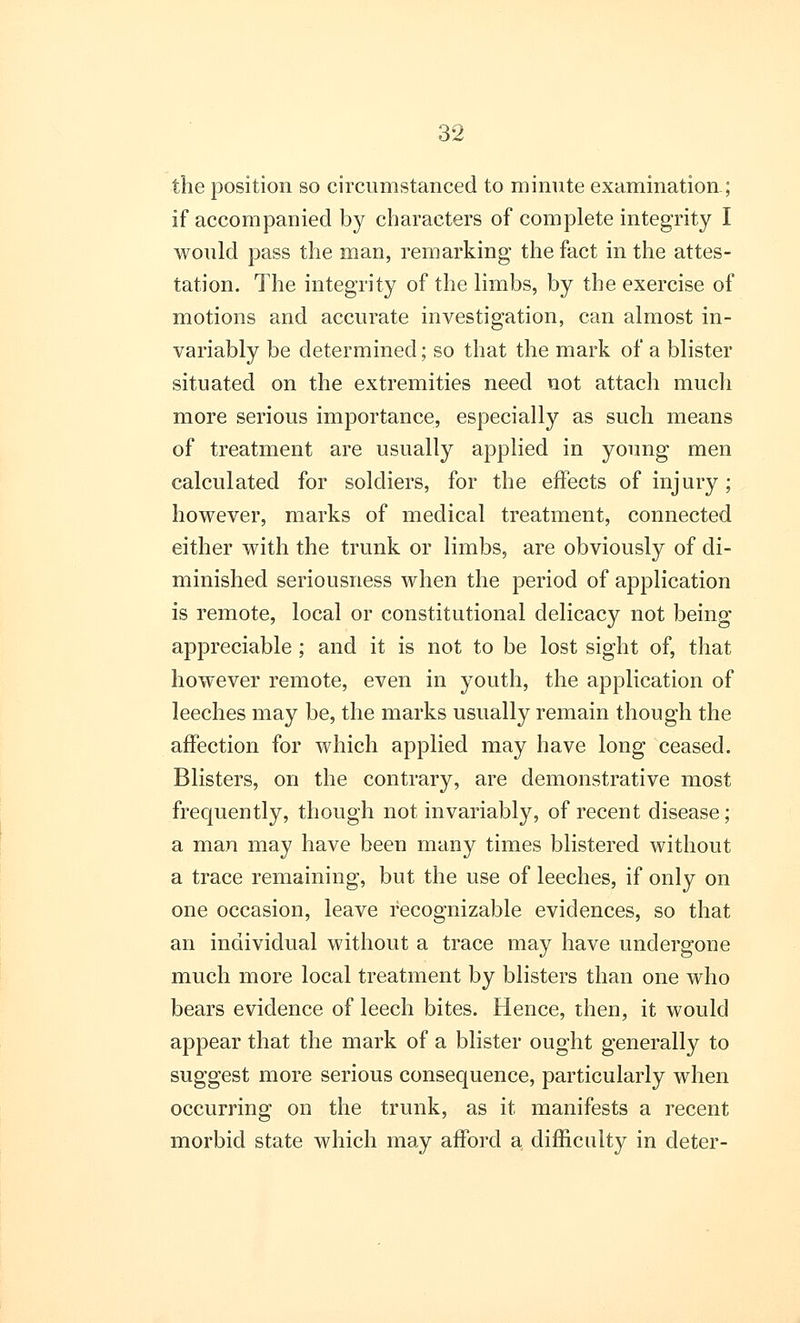 the position so circumstanced to minute examination; if accompanied by characters of complete integrity I would pass the man, remarking the fact in the attes- tation. The integrity of the limbs, by the exercise of motions and accurate investigation, can almost in- variably be determined; so that the mark of a blister situated on the extremities need not attach much more serious importance, especially as such means of treatment are usually applied in young men calculated for soldiers, for the effects of injury; however, marks of medical treatment, connected either with the trunk or limbs, are obviously of di- minished seriousness when the period of application is remote, local or constitutional delicacy not being appreciable; and it is not to be lost sight of, that however remote, even in youth, the application of leeches may be, the marks usually remain though the affection for which applied may have long ceased. Blisters, on the contrary, are demonstrative most frequently, though not invariably, of recent disease; a man may have been many times blistered without a trace remaining, but the use of leeches, if only on one occasion, leave recognizable evidences, so that an individual without a trace may have undergone much more local treatment by blisters than one who bears evidence of leech bites. Hence, then, it would appear that the mark of a blister ought generally to suggest more serious consequence, particularly when occurring on the trunk, as it manifests a recent morbid state which may afford a difficulty in deter-