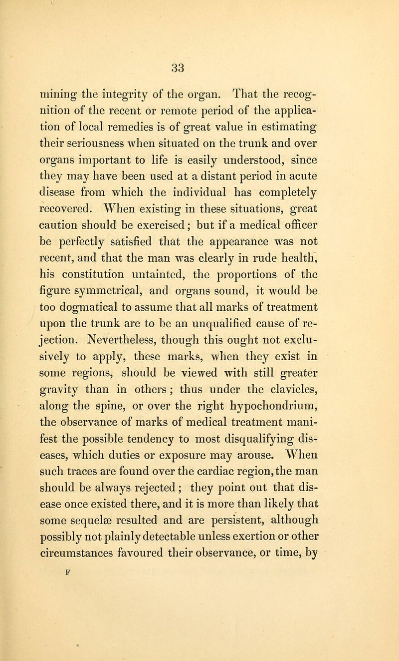 mining the integrity of the organ. That the recog- nition of the recent or remote period of the applica- tion of local remedies is of great value in estimating their seriousness when situated on the trunk and over organs important to life is easily understood, since they may have been used at a distant period in acute disease from which the individual has completely recovered. When existing in these situations, great caution should be exercised; but if a medical officer be perfectly satisfied that the appearance was not recent, and that the man was clearly in rude health, his constitution untainted, the proportions of the figure symmetrical, and organs sound, it would be too dogmatical to assume that all marks of treatment upon the trunk are to be an unqualified cause of re- jection. Nevertheless, though this ought not exclu- sively to apply, these marks, when they exist in some regions, should be viewed with still greater gravity than in others; thus under the clavicles, along the spine, or over the right hypochondrium, the observance of marks of medical treatment mani- fest the possible tendency to most disqualifying dis- eases, which duties or exposure may arouse. When such traces are found over the cardiac region, the man should be always rejected; they point out that dis- ease once existed there, and it is more than likely that some sequelse resulted and are persistent, although possibly not plainly detectable unless exertion or other circumstances favoured their observance, or time, by