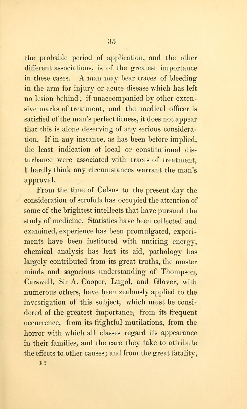 the probable period of application, and the other different associations, is of the greatest importance in these cases. A man may bear traces of bleeding in the arm for injury or acute disease which has left no lesion behind; if unaccompanied by other exten- sive marks of treatment, and the medical officer is satisfied of the man's perfect fitness, it does not appear that this is alone deserving of any serious considera- tion. If in any instance, as has been before implied, the least indication of local or constitutional dis- turbance were associated with traces of treatment, I hardly think any circumstances warrant the man's approval. From the time of Celsus to the present day the consideration of scrofula has occupied the attention of some of the brightest intellects that have pursued the study of medicine. Statistics have been collected and examined, experience has been promulgated, experi- ments have been instituted with untiring energy, chemical analysis has lent its aid, pathology has largely contributed from its great truths, the master minds and sagacious understanding of Thompson, Carswell, Sir A. Cooper, Lugol, and Glover, with numerous others, have been zealously applied to the investigation of this subject, which must be consi- dered of the greatest importance, from its frequent occurrence, from its frightful mutilations, from the horror with which all classes regard its appearance in their families, and the care they take to attribute the effects to other causes; and from the great fatality, F2