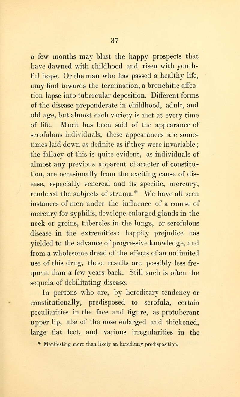a few months may blast the happy prospects that have dawned with childhood and risen with youth- ful hope. Or the man who has passed a healthy life, may find towards the termination, a bronchitic affec- tion lapse into tubercular deposition. Different forms of the disease preponderate in childhood, adult, and old age, but almost each variety is met at every time of life. Much has been said of the appearance of scrofulous individuals, these appearances are some- times laid down as definite as if they were invariable ; the fallacy of this is quite evident, as individuals of almost any previous apparent character of constitu- tion, are occasionally from the exciting cause of dis- ease, especially venereal and its specific, mercury, rendered the subjects of struma.* We have all seen instances of men under the influence of a course of mercury for syphilis, develope enlarged glands in the neck or groins, tubercles in the lungs, or scrofulous disease in the extremities: happily prejudice has yielded to the advance of progressive knowledge, and from a wholesome dread of the effects of an unlimited use of this drug, these results are possibly less fre- quent than a few years back. Still such is often the sequela of debilitating disease. In persons who are, by hereditary tendency or constitutionally, predisposed to scrofula, certain peculiarities in the face and figure, as protuberant upper lip, alse of the nose enlarged and thickened, large flat feet, and various irregularities in the * Manifesting more than likely an hereditary predisposition.