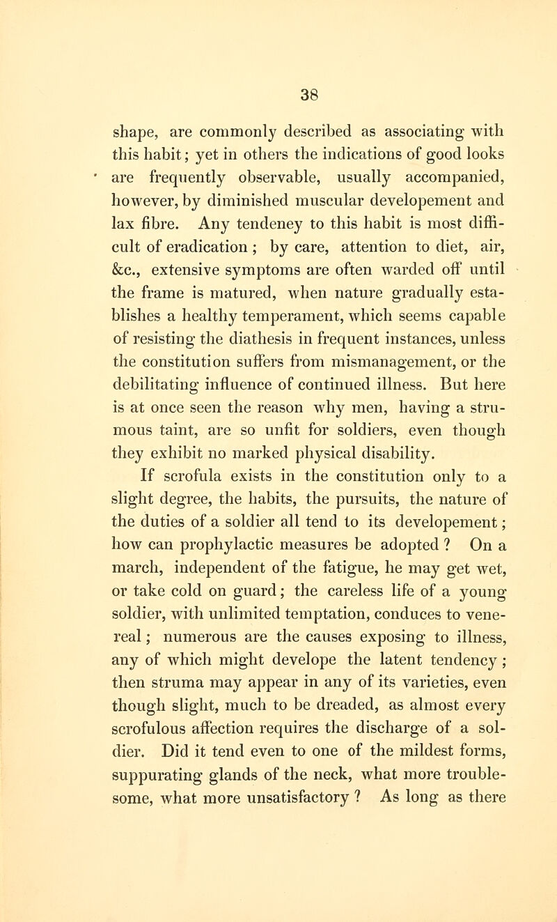 shape, are commonly described as associating with this habit; yet in others the indications of good looks are frequently observable, usually accompanied, however, by diminished muscular developement and lax fibre. Any tendeney to this habit is most diffi- cult of eradication ; by care, attention to diet, air, &c, extensive symptoms are often warded off until the frame is matured, when nature gradually esta- blishes a healthy temperament, which seems capable of resisting the diathesis in frequent instances, unless the constitution suffers from mismanagement, or the debilitating influence of continued illness. But here is at once seen the reason why men, having a stru- mous taint, are so unfit for soldiers, even though they exhibit no marked physical disability. If scrofula exists in the constitution only to a slight degree, the habits, the pursuits, the nature of the duties of a soldier all tend to its developement; how can prophylactic measures be adopted ? On a march, independent of the fatigue, he may get wet, or take cold on guard; the careless life of a young soldier, with unlimited temptation, conduces to vene- real ; numerous are the causes exposing to illness, any of which might develope the latent tendency; then struma may appear in any of its varieties, even though slight, much to be dreaded, as almost every scrofulous affection requires the discharge of a sol- dier. Did it tend even to one of the mildest forms, suppurating glands of the neck, what more trouble- some, what more unsatisfactory ? As long as there