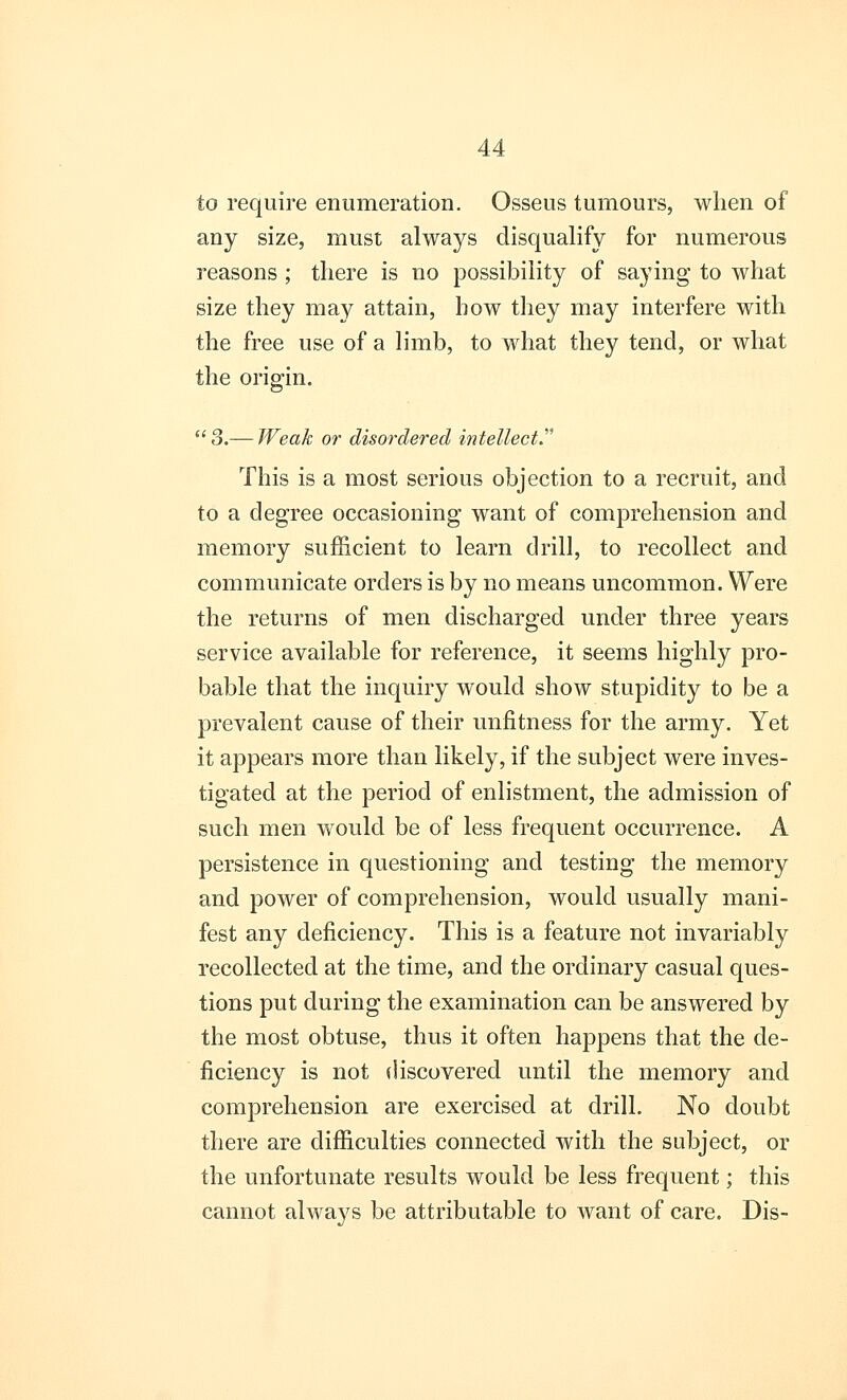 to require enumeration. Osseus tumours, when of any size, must always disqualify for numerous reasons ; there is no possibility of saying to what size they may attain, how they may interfere with the free use of a limb, to what they tend, or what the origin. 3.— Weak or disordered intellect? This is a most serious objection to a recruit, and to a degree occasioning want of comprehension and memory sufficient to learn drill, to recollect and communicate orders is by no means uncommon. Were the returns of men discharged under three years service available for reference, it seems highly pro- bable that the inquiry would show stupidity to be a prevalent cause of their unfitness for the army. Yet it appears more than likely, if the subject were inves- tigated at the period of enlistment, the admission of such men would be of less frequent occurrence. A persistence in questioning and testing the memory and power of comprehension, would usually mani- fest any deficiency. This is a feature not invariably recollected at the time, and the ordinary casual ques- tions put during the examination can be answered by the most obtuse, thus it often happens that the de- ficiency is not discovered until the memory and comprehension are exercised at drill. No doubt there are difficulties connected with the subject, or the unfortunate results would be less frequent; this cannot always be attributable to want of care. Dis-