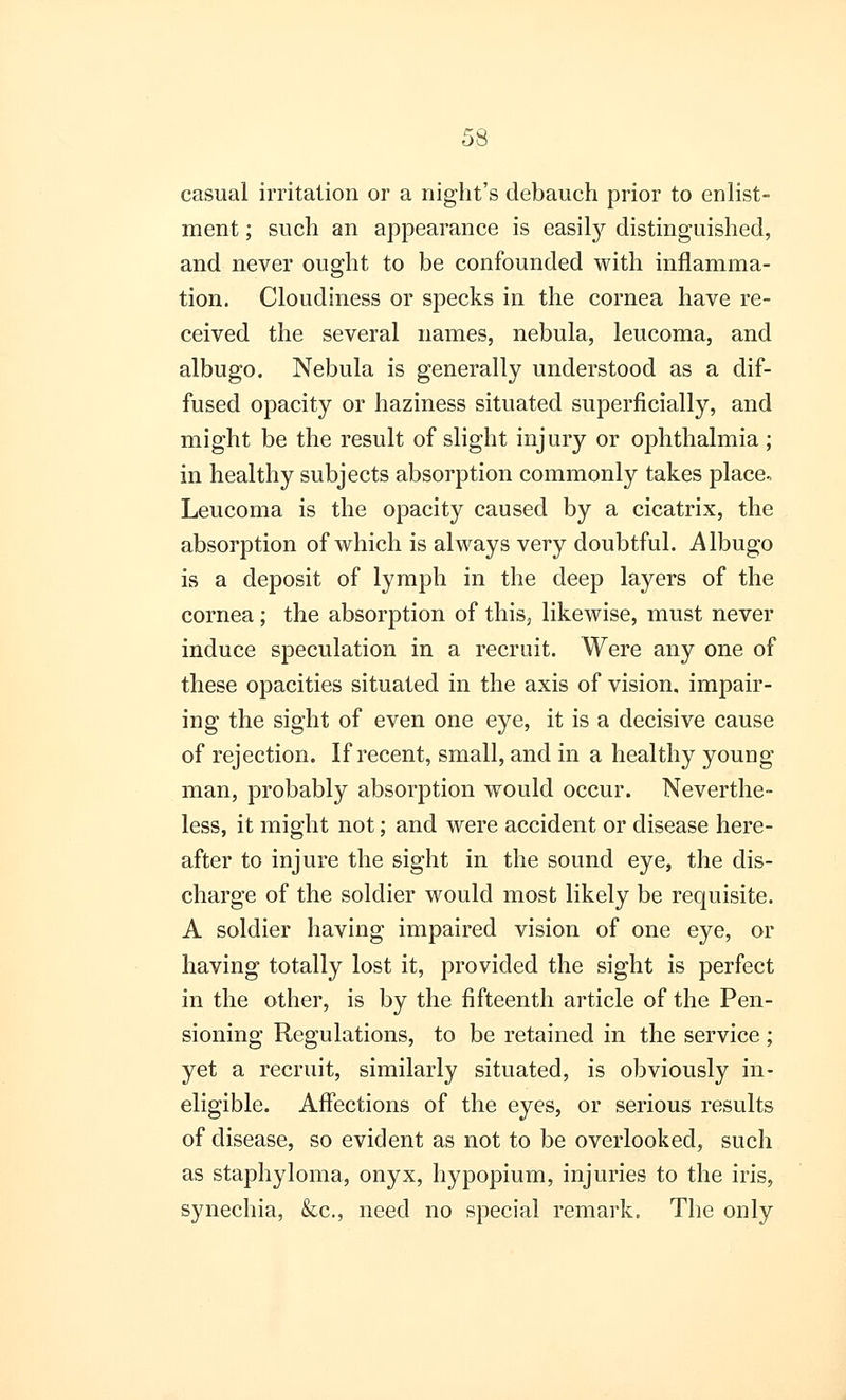 casual irritation or a night's debauch prior to enlist- ment ; such an appearance is easily distinguished, and never ought to be confounded with inflamma- tion. Cloudiness or specks in the cornea have re- ceived the several names, nebula, leucoma, and albugo. Nebula is generally understood as a dif- fused opacity or haziness situated superficially, and might be the result of slight injury or ophthalmia; in healthy subjects absorption commonly takes place. Leucoma is the opacity caused by a cicatrix, the absorption of which is always very doubtful. Albugo is a deposit of lymph in the deep layers of the cornea ; the absorption of this, likewise, must never induce speculation in a recruit. Were any one of these opacities situated in the axis of vision, impair- ing the sight of even one eye, it is a decisive cause of rejection. If recent, small, and in a healthy young man, probably absorption would occur. Neverthe- less, it might not; and were accident or disease here- after to injure the sight in the sound eye, the dis- charge of the soldier would most likely be requisite. A soldier having impaired vision of one eye, or having totally lost it, provided the sight is perfect in the other, is by the fifteenth article of the Pen- sioning Regulations, to be retained in the service ; yet a recruit, similarly situated, is obviously in- eligible. Affections of the eyes, or serious results of disease, so evident as not to be overlooked, such as staphyloma, onyx, hypopium, injuries to the iris, synechia, &c, need no special remark. The only