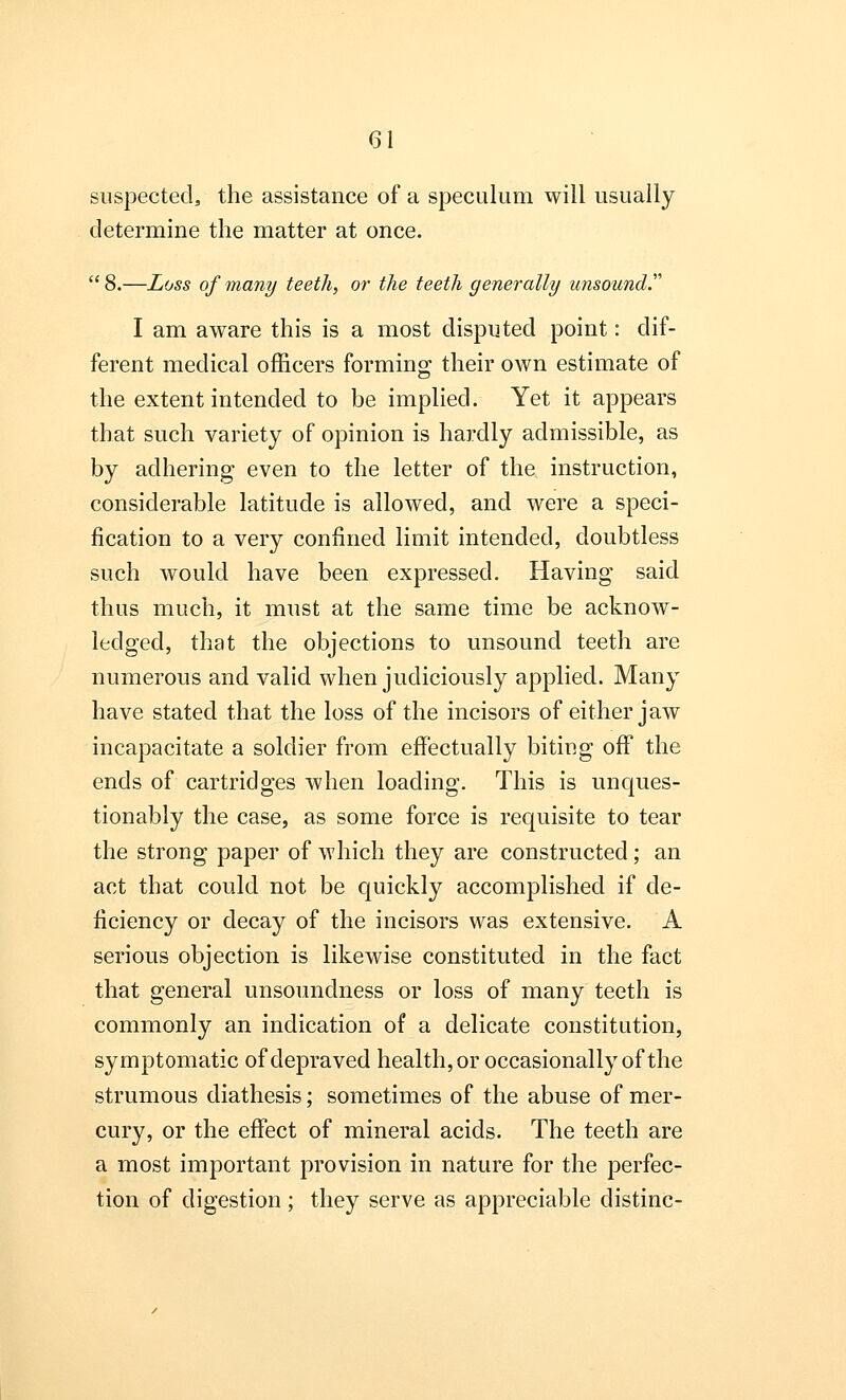 suspected, the assistance of a speculum will usually determine the matter at once.  8.—Loss of many teeth, or the teeth generally unsound. I am aware this is a most disputed point: dif- ferent medical officers forming their own estimate of the extent intended to be implied. Yet it appears that such variety of opinion is hardly admissible, as by adhering even to the letter of the instruction, considerable latitude is allowed, and were a speci- fication to a very confined limit intended, doubtless such would have been expressed. Having said thus much, it must at the same time be acknow- ledged, that the objections to unsound teeth are numerous and valid when judiciously applied. Many have stated that the loss of the incisors of either jaw incapacitate a soldier from effectually biting off the ends of cartridges when loading. This is unques- tionably the case, as some force is requisite to tear the strong paper of which they are constructed; an act that could not be quickly accomplished if de- ficiency or decay of the incisors was extensive. A serious objection is likewise constituted in the fact that general unsoundness or loss of many teeth is commonly an indication of a delicate constitution, symptomatic of depraved health, or occasionally of the strumous diathesis; sometimes of the abuse of mer- cury, or the effect of mineral acids. The teeth are a most important provision in nature for the perfec- tion of digestion ; they serve as appreciable distinc-