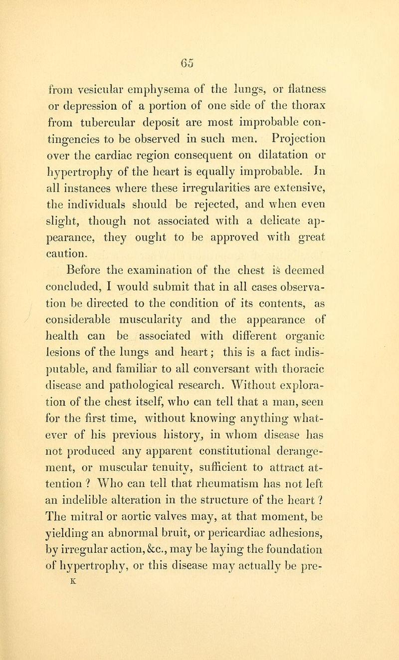 from vesicular emphysema of the lungs, or flatness or depression of a portion of one side of the thorax from tubercular deposit are most improbable con- tingencies to be observed in such men. Projection over the cardiac region consequent on dilatation or hypertrophy of the heart is equally improbable. In all instances where these irregularities are extensive, the individuals should be rejected, and when even slight, though not associated with a delicate ap- pearance, they ought to be approved with great caution. Before the examination of the chest is deemed concluded, I would submit that in all cases observa- tion be directed to the condition of its contents, as considerable muscularity and the appearance of health can be associated with different organic lesions of the lungs and heart; this is a fact indis- putable, and familiar to all conversant with thoracic disease and pathological research. Without explora- tion of the chest itself, who can tell that a man, seen for the first time, without knowing anything what- ever of his previous history, in whom disease has not produced any apparent constitutional derange- ment, or muscular tenuity, sufficient to attract at- tention ? Who can tell that rheumatism has not left an indelible alteration in the structure of the heart ? The mitral or aortic valves may, at that moment, be yielding an abnormal bruit, or pericardiac adhesions, by irregular action, &c, may be laying the foundation of hypertrophy, or this disease may actually be pre-