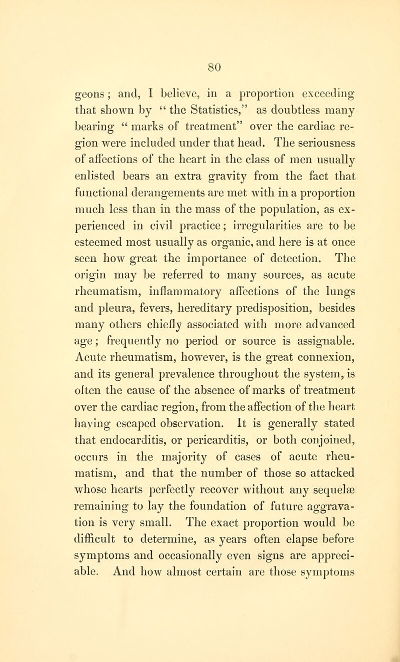 geons; and, I believe, in a proportion exceeding that shown by  the Statistics, as doubtless many bearing  marks of treatment over the cardiac re- gion were included under that head. The seriousness of affections of the heart in the class of men usually enlisted bears an extra gravity from the fact that functional derangements are met with in a proportion much less than in the mass of the population, as ex- perienced in civil practice; irregularities are to be esteemed most usually as organic, and here is at once seen how great the importance of detection. The origin may be referred to many sources, as acute rheumatism, inflammatory affections of the lungs and pleura, fevers, hereditary predisposition, besides many others chiefly associated with more advanced age; frequently no period or source is assignable. Acute rheumatism, however, is the great connexion, and its general prevalence throughout the system, is often the cause of the absence of marks of treatment over the cardiac region, from the affection of the heart having escaped observation. It is generally stated that endocarditis, or pericarditis, or both conjoined, occurs in the majority of cases of acute rheu- matism, and that the number of those so attacked whose hearts perfectly recover without any sequela? remaining to lay the foundation of future aggrava- tion is very small. The exact proportion would be difficult to determine, as years often elapse before symptoms and occasionally even signs are appreci- able. And how almost certain are those symptoms