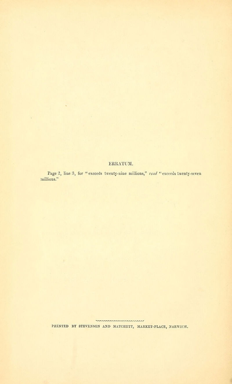 ERRATUM. Page 2, line 3, for  exceeds twenty-nine millions, read  exceeds twenty-seven millions. PRINTED BY STEVENSON AND MATCHETT, MARKET-PLACE, NORWICH,