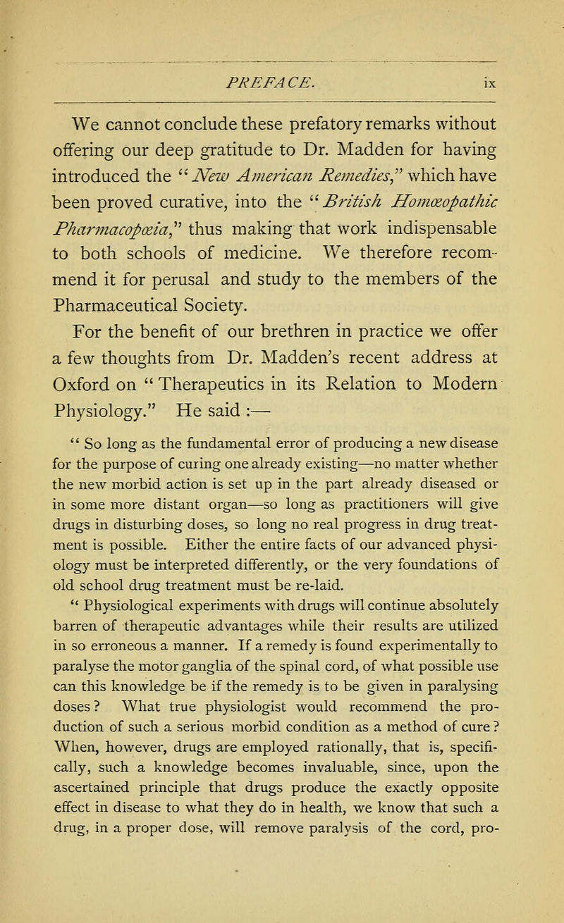 We cannot conclude these prefatory remarks without offering our deep gratitude to Dr. Madden for having introduced the ^^ New America7i Remedies,'^ which have been proved curative, into the ^''British HomcEopathic Pharmacopoeia^' thus making that work indispensable to both schools of medicine. We therefore recom- mend it for perusal and study to the members of the Pharmaceutical Society. For the benefit of our brethren in practice we offer a few thoughts from Dr. Madden's recent address at Oxford on  Therapeutics in its Relation to Modern Physiology. He said :—  So long as the fundamental error of producing a new disease for the purpose of curing one ah-eady existing—no matter whether the new morbid action is set up in the part already diseased or in some more distant organ—so long as practitioners will give drugs in disturbing doses, so long no real progress in drug treat- ment is possible. Either the entire facts of our advanced physi- ology must be interpreted differently, or the very foundations of old school drug treatment must be re-laid. *' Physiological experiments with drugs will continue absolutely barren of therapeutic advantages while their results are utilized in so erroneous a manner. If a remedy is found experimentally to paralyse the motor ganglia of the spinal cord, of what possible use can this knowledge be if the remedy is to be given in paralysing doses ? What true physiologist would recommend the pro- duction of such a serious morbid condition as a method of cure ? When, however, drugs are employed rationally, that is, specifi- cally, such a knowledge becomes invaluable, since, upon the ascertained principle that drugs produce the exactly opposite effect in disease to what they do in health, we know that such a drug, in a proper dose, will remove paralysis of the cord, pro-