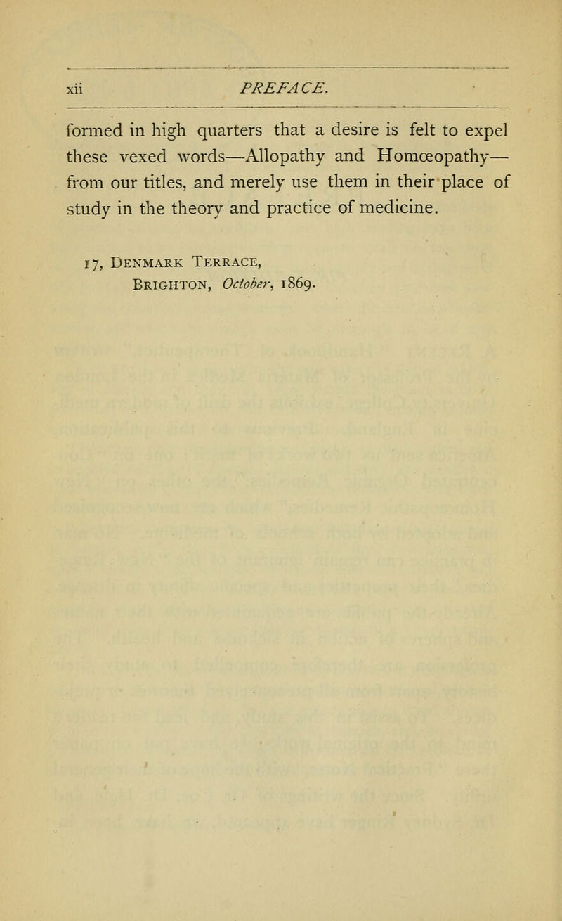 formed in high quarters that a desire is felt to expel these vexed words—Allopathy and Homoeopathy— from our titles, and merely use them in their place of study in the theory and practice of medicine. 17, Denmark Terrace, Brighton, October^ 1869.