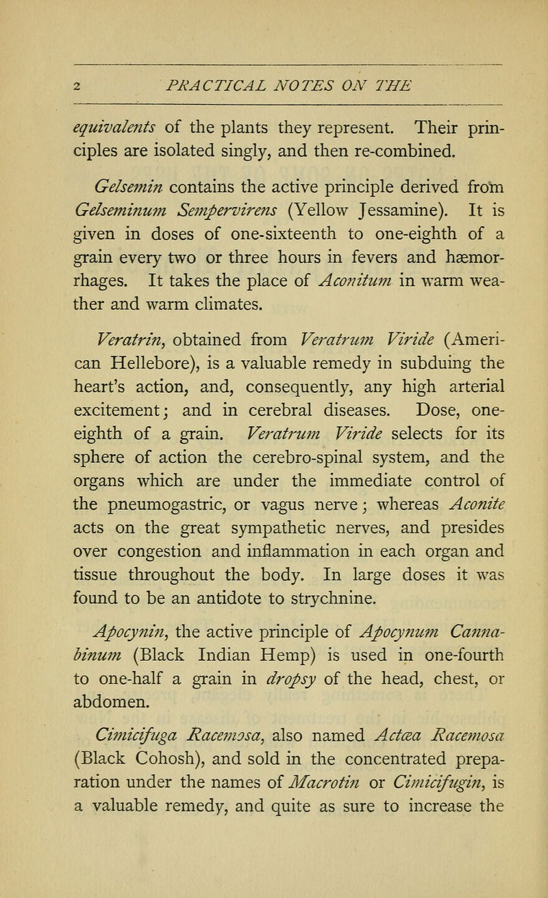 equivale7its of the plants they represent. Their prin- ciples axe isolated singly, and then re-combined. Geheniin contains the active principle derived from Gelsemimmi Seinpervire?is (Yellow Jessamine). It is given in doses of one-sixteenth to one-eighth of a grain every two or three hours in fevers and haemor- rhages. It takes the place of Aco7ntum in warm wea- ther and warm climates. Verafrin, obtained from Veratrum Viride (Ameri- can Hellebore), is a valuable remedy in subduing the heart's action, and, consequently, any high arterial excitement; and in cerebral diseases. Dose, one- eighth of a grain. Veratrimi Viride selects for its sphere of action the cerebro-spinal system, and the organs which are under the immediate control of the pneumogastric, or vagus nerve; whereas Aconite acts on the great sympathetic nerves, and presides over congestion and inflammation in each organ and tissue throughout the body. In large doses it was found to be an antidote to strychnine. Apocyniii, the active principle of Apocyjium Canna- binutn (Black Indian Hemp) is used in one-fourth to one-half a grain in dropsy of the head, chest, or abdomen. Cimicifuga Racemosa, also named Actcea Racemosa (Black Cohosh), and sold in the concentrated prepa- ration under the names of Macrotin or Cimicifugin, is a valuable remedy, and quite as sure to increase the