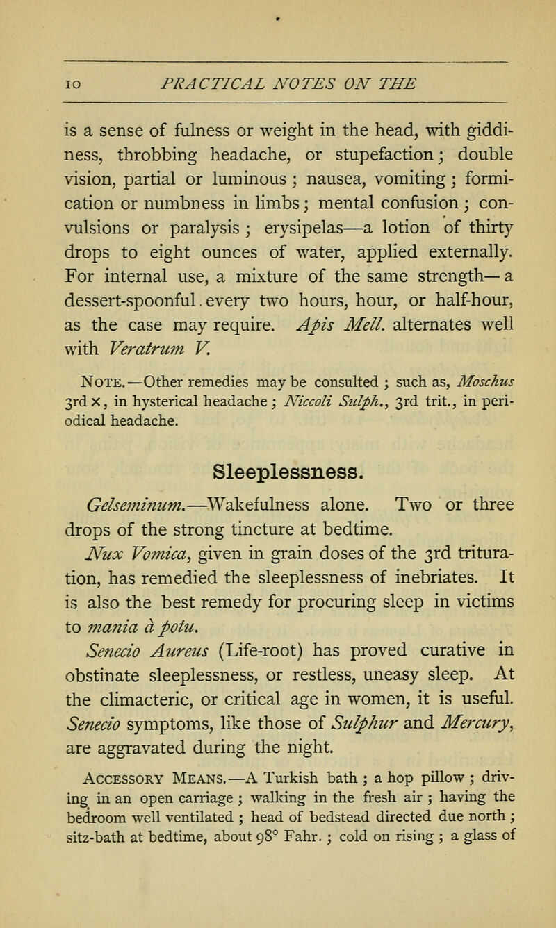 is a sense of fulness or weight in the head, with giddi- ness, throbbing headache, or stupefaction; double vision, partial or luminous; nausea, vomiting; formi- cation or numbness in limbs; mental confusion; con- vulsions or paralysis ; erysipelas—a lotion of thirt}^ drops to eight ounces of water, applied externally. For internal use, a mixture of the same strength— a dessert-spoonful. every two hours, hour, or half-hour, as the case may require. Apis Mell. alternates well with Veratrum V. Note,—Other remedies maybe consulted; such as, Moschus 3rdx, in hysterical headache ; Niccoli Stdph., 3rd trit., in peri- odical headache. Sleeplessness. Gelsemifium.—^Wakefulness alone. Two or three drops of the strong tincture at bedtime. Nux Vomica, given in grain doses of the 3rd tritura- tion, has remedied the sleeplessness of inebriates. It is also the best remedy for procuring sleep in victims to mania a potu. Senecio Aureus (Life-root) has proved curative in obstinate sleeplessness, or restless, uneasy sleep. At the climacteric, or critical age in women, it is useful. Senecio symptoms, like those of Sulphur and Mercury, are aggravated during the night. Accessory Means.—A Turkish bath ; a hop pillow ; driv- ing in an open carriage ; walking in the fresh air ; having the bedroom well ventilated ; head of bedstead directed due north ; sitz-bath at bedtime, about 98° Fahr.; cold on rising ; a glass of