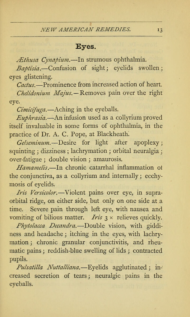 Eyes. yEthusa Cynapium.—In strumous ophthalmia. Baptisia.—Confusion of sight; eyeUds swollen; eyes glistening. Cactus.—-Prominence from increased action of heart. Chelido7iiu7n J/^V^i.—Removes pain over the right eye. Cimicifuga.—Aching in the eyeballs. Euphrasia.—An infusion used as a coUyrium proved itself invaluable in some forms of ophthalmia, in the practice of Dr. A. C. Pope, at Blackheath. Gelseminum.—Desire for light after apoplexy; squinting ; dizziness ; lachrymation ; orbital neuralgia; over-fatigue ; double vision ; amaurosis. Hamamelis,—In chronic catarrhal inflammation ot the conjunctiva, as a coUyrium and internally; ecchy- mosis of eyelids. h'is Versicolor.—Violent pains over eye, in supra- orbital ridge, on either side, but only on one side at a time. Severe pain through left eye, with nausea and vomiting of bilious matter. Iris 3 x relieves quickly. Phytolacca Decandra.—Double vision, with giddi- ness and headache; itching in the eyes, with lachry- mation ; chronic granular conjunctivitis, and rheu- matic pains; reddish-blue swelling of lids ; contracted pupils. Pulsatilla Nuttalliana.—Eyelids agglutinated ; in- creased secretion of tears; neuralgic pains in the eyeballs.