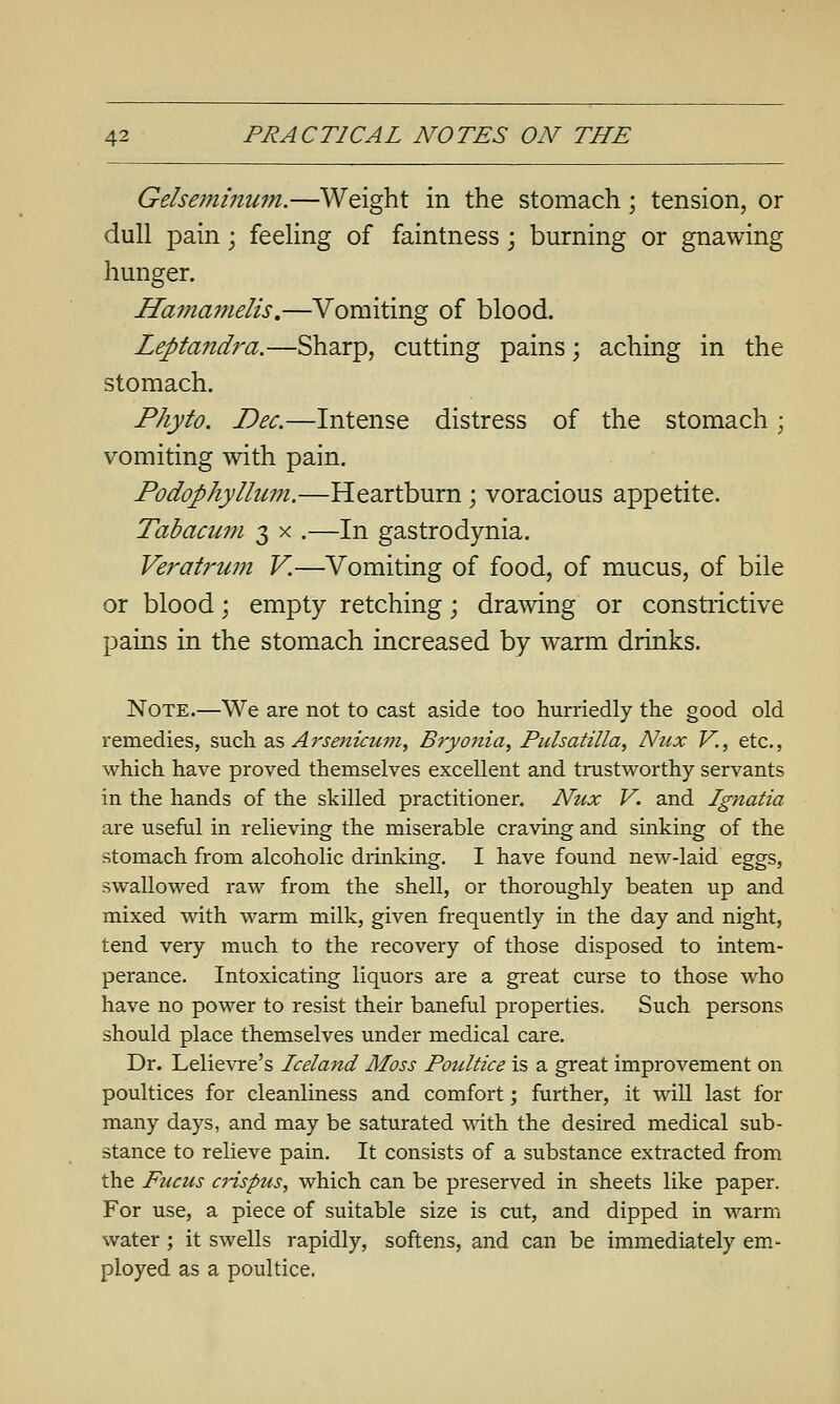Gelseminum.—Weight in the stomach; tension, or dull pain; feeling of faintness; burning or gnawing hunger. Ha7na7nelis.—Vomiting of blood. Leptandra.—Sharp, cutting pains; aching in the stomach. Phyfo. Dec.—Intense distress of the stomach; vomiting with pain. Podophyllum.—Heartburn; voracious appetite. Tabacum 3 x .—In gastrodynia. Veratrum V.—Vomiting of food, of mucus, of bile or blood; empty retching; drawing or constrictive pains in the stomach increased by warm drinks. Note.—We are not to cast aside too hurriedly the good old remedies, such 2& Arsenicum, Bryojiia, Pulsatilla, Ntcx V., etc., which have proved themselves excellent and trustworthy servants in the hands of the skilled practitioner. Nux V. and Ignatia are useful in relieving the miserable craving and sinking of the stomach from alcoholic drinking. I have found new-laid eggs, swallowed raw from the shell, or thoroughly beaten up and mixed with warm milk, given frequently in the day and night, tend very much to the recovery of those disposed to intem- perance. Intoxicating liquors are a great curse to those who have no power to resist their baneful properties. Such persons should place themselves under medical care. Dr. Lelievre's Iceland Moss Poultice is a great improvement on poultices for cleanliness and comfort; further, it will last for many days, and may be saturated ^^dth the desired medical sub- stance to relieve pain. It consists of a substance extracted from the Fucus ciispus, which can be preserved in sheets like paper. For use, a piece of suitable size is cut, and dipped in warm water; it swells rapidly, softens, and can be immediately em- ployed as a poultice.