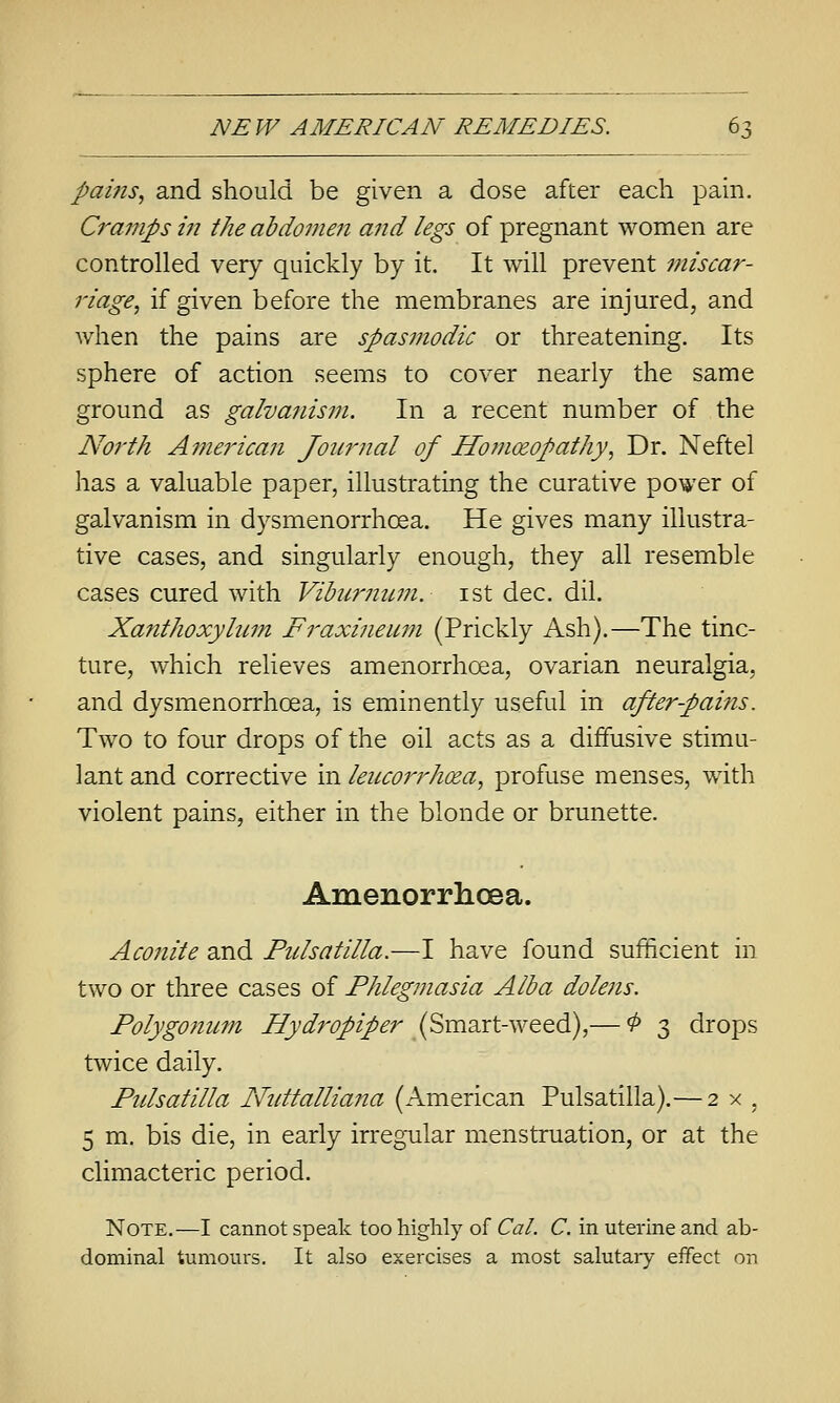 pains., and should be given a dose after each pain. Cramps in the abdomen and legs of pregnant women are controlled very quickly by it. It will prevent miscar- riage, if given before the membranes are injured, and when the pains are spasmodic or threatening. Its sphere of action seems to cover nearly the same ground as galvanis?7i. In a recent number of the North Ame7Hcan Journal of Homoeopathy., Dr. Neftel has a valuable paper, illustrating the curative power of galvanism in dysmenorrhoea. He gives many illustra- tive cases, and singularly enough, they all resemble cases cured with Vibiirnuin. ist dec. dil. Xa7ithoxylum Fraxineiwi (Prickly Ash).—The tinc- ture, which relieves amenorrhoea, ovarian neuralgia, and dysmenorrhoea, is eminently useful in after-pains. Two to four drops of the oil acts as a diffusive stimu- lant and corrective in leucorrhoea, profuse menses, with violent pains, either in the blonde or brunette. Amenorrhoea. Acofiite and Pulsatilla.—I have found sufficient in two or three cases of Phlegmasia Alba dolens. Polygonum Hydropiper (Svazxt-wQQdi),— 0 3 drops twice daily. Pulsatilla Nnttalliana (American Pulsatilla).— 2 x , 5 m. bis die, in early irregular menstruation, or at the climacteric period. Note.—I cannot speak too highly of Cat. C. in uterine and ab- dominal tumours. It also exercises a most salutary effect on