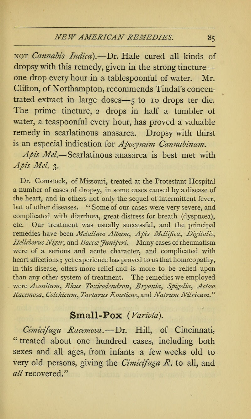 NOT Cannabis Indicd).—Dr. Hale cured all kinds of dropsy with this remedy, given in the strong tincture— one drop every hour in a tablespoonful of water. Mr. Clifton, of Northampton, recommends Tindal's concen- trated extract in large doses—5 to 10 drops ter die. The prime tincture, 2 drops in half a tumbler of water, a teaspoonful ever}- hour, has proved a valuable remedy in scarlatinous anasarca. Dropsy with thirst is an especial indication for Apocynum Cannabinum. Apis Mel.— Scarlatinous anasarca is best met with Apis Mel. 3. Dr. Comstock, of Missouri, treated at the Protestant Hospital a number of cases of dropsy, in some cases caused by a disease of the heart, and in others not only the sequel of intermittent fever, but of other diseases. Some of our cases were very severe, and complicated with diarrhoea, great distress for breath (dyspnoea), etc. Our treatment was usually successful, and the principal remedies have been Metallum Album, Apis Mellifica, Digitalis, Helleborus Niger, and BacccB Jti^iiperi. Many cases of rheumatism were of a serious and acute character, and complicated with heart affections; yet experience has proved to us that homoeopathy, in this disease, offers more relief and is more to be relied upon than any other system of treatment. The remedies we employed were Aconitum, Rhus Toxicodendron, Bryonia, Spigelia, Actcea Racemosa, Colchiaim, Tartarus Emeticus, and Natrum Nitricum. Small-Pox {Variola). Ci7nicifitga Racemosa.—Dr. Hill, of Cincinnati, treated about one hundred cases, including both sexes and all ages, from infants a few weeks old to very old persons, giving the Cimicifuga R. to all, and all recovered.