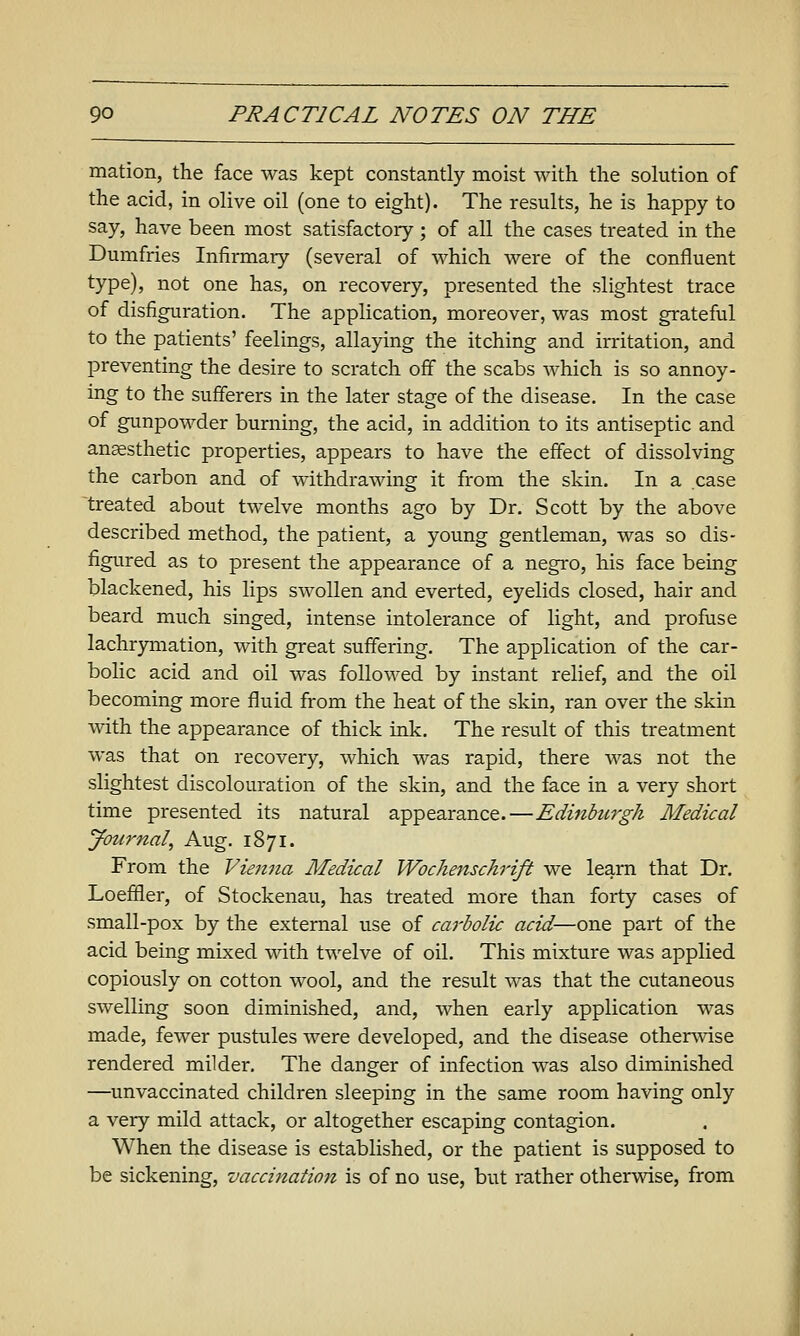 mation, the face was kept constantly moist with the solution of the acid, in olive oil (one to eight). The results, he is happy to say, have been most satisfactory; of all the cases treated in the Dumfries Infirmary (several of which were of the confluent type), not one has, on recovery, presented the slightest trace of disfiguration. The application, moreover, was most grateful to the patients' feelings, allaying the itching and irritation, and preventing the desire to scratch off the scabs which is so annoy- ing to the sufferers in the later stage of the disease. In the case of gunpowder burning, the acid, in addition to its antiseptic and ansesthetic properties, appears to have the effect of dissolving the carbon and of withdrawing it from the skin. In a case ^treated about twelve months ago by Dr. Scott by the above described method, the patient, a young gentleman, was so dis- figured as to present the appearance of a negro, his face being blackened, his lips swollen and everted, eyelids closed, hair and beard much singed, intense intolerance of light, and profuse lachrymation, with great suffering. The application of the car- bolic acid and oil was followed by instant relief, and the oil becoming more fluid from the heat of the skin, ran over the skin with the appearance of thick ink. The result of this treatment was that on recovery, which was rapid, there was not the slightest discolouration of the skin, and the face in a very short time presented its natural appearance.—Edinburgh Medical Journal, Aug. 1871. From the Viemia Medical Wochenschrift we learn that Dr. Loefifler, of Stockenau, has treated more than forty cases of small-pox by the external use of carbolic acid—one part of the acid being mixed with twelve of oil. This mixture was applied copiously on cotton wool, and the result was that the cutaneous swelling soon diminished, and, when early application was made, fewer pustules were developed, and the disease otherwise rendered milder. The danger of infection was also diminished —unvaccinated children sleeping in the same room having only a very mild attack, or altogether escaping contagion. When the disease is established, or the patient is supposed to be sickening, vaccination is of no use, but rather otherwise, from