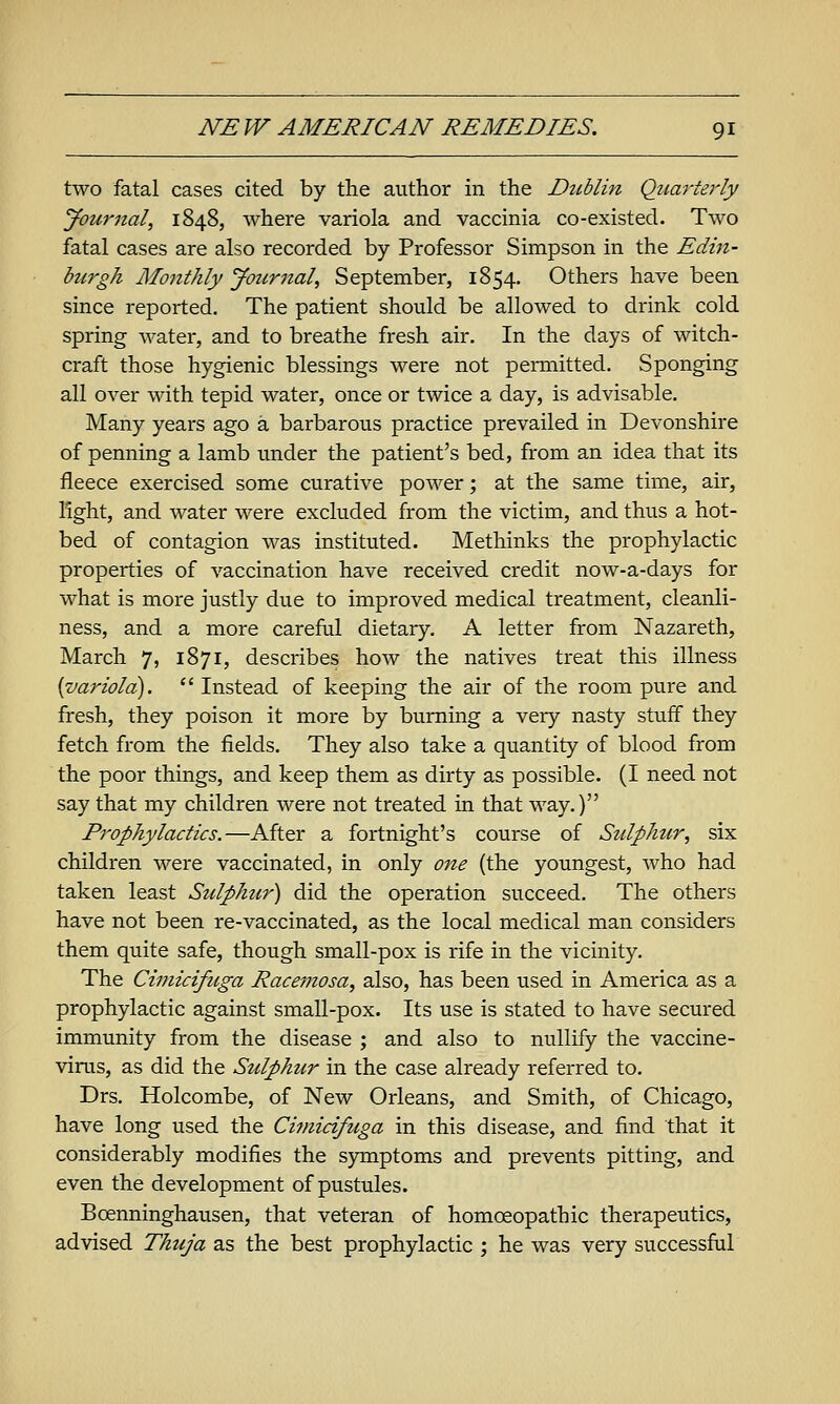 two fatal cases cited by the author in the DzMin Quarte7'ly Journal, 1848, where variola and vaccinia co-existed. Two fatal cases are also recorded by Professor Simpson in the Edin- burgh Mojtthly Jotcrnal, September, 1854. Others have been since reported. The patient should be allowed to drink cold spring water, and to breathe fresh air. In the days of witch- craft those hygienic blessings were not pennitted. Sponging all over with tepid water, once or twice a day, is advisable. Many years ago a barbarous practice prevailed in Devonshire of penning a lamb under the patient's bed, from an idea that its fleece exercised some curative power; at the same time, air, light, and water were excluded from the victim, and thus a hot- bed of contagion was instituted. Methinks the prophylactic properties of vaccination have received credit now-a-days for what is more justly due to improved medical treatment, cleanli- ness, and a more careful dietary. A letter from Nazareth, March 7, 1871, describes how the natives treat this illness {variola).  Instead of keeping the air of the room pure and fresh, they poison it more by burning a very nasty stuff they fetch from the fields. They also take a quantity of blood from the poor things, and keep them as dirty as possible. (I need not say that my children were not treated in that way.) Prophylactics.—After a fortnight's course of Sulphur, six children were vaccinated, in only one (the youngest, who had taken least Sulphur) did the operation succeed. The others have not been re-vaccinated, as the local medical man considers them quite safe, though small-pox is rife in the vicinity. The Cimicifuga Racemosa, also, has been used in America as a prophylactic against small-pox. Its use is stated to have secured immunity from the disease ; and also to nullify the vaccine- virus, as did the Sulphur in the case already referred to. Drs. Holcombe, of New Orleans, and Smith, of Chicago, have long used the Cimicifuga in this disease, and find that it considerably modifies the symptoms and prevents pitting, and even the development of pustules. Boenninghausen, that veteran of homoeopathic therapeutics, advised Thuja as the best prophylactic ; he was very successful
