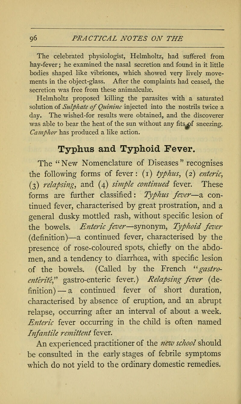 The celebrated physiologist, Helmholtz, had suffered from hay-fever; he examined the nasal secretion and found in it little bodies shaped like vibriones, which showed very lively move- ments in the object-glass. After the complaints had ceased, the secretion was free from these animalculae. Helmholtz proposed killing the parasites with a saturated solution of Sulphate of Quinine injected into the nostrils twice a day. The wished-for results were obtained, and the discoverer was able to bear the heat of the sun without any fits^f sneezing. Camphor has produced a like action. Typhus and Typhoid Fever. The  New Nomenclature of Diseases  recognises the following forms of fever : (i) typhus, (2) enteiHc, (3) relapsing, and (4) simple co7itinued fever. These forms are further classified: Typhus fever—a con- tinued fever, characterised by great prostration, and a general dusky mottled rash, without specific lesion of the bowels. Enteric fever—synonym, Typhoid fever (definition)—a continued fever, characterised by the presence of rose-coloured spots, chiefly on the abdo- men, and a tendency to diarrhoea, with specific lesion of the bowels. (Called by the French ''gastro- ent'erit'e^' gastro-enteric fever.) Relapsi^ig fever (de- finition)— a continued fever of short duration, characterised by absence of eruption, and an abrupt relapse, occurring after an interval of about a week. Enteric fever occurring in the child is often named Infantile remittent fever. An experienced practitioner of the 7iew school should be consulted in the early stages of febrile symptoms which do not yield to the ordinary domestic remedies.