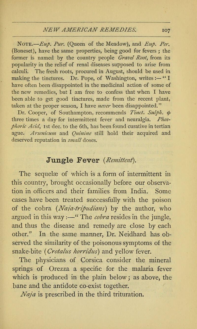 Note.—Eup. Pur. (Queen of the Meadow), and Eiip. Per. (Boneset), have the same properties, being good for fevers ; the former is named by the country people Gravel Root, from its popularity in the relief of renal diseases supposed to arise from calculi. The fresh roots, procured in August, should be used in making the tinctures. Dr. Pope, of Washington, writes:—I have often been disappointed in the medicinal action of some of the new remedies, but I am free to confess that when I have been able to get good tinctures, made from the recent plant, taken at the proper season, I have never been disappointed, Dr. Cooper, of Southampton, recommends Tinct. Sulph. 0 three times a day for intermittent fever and neuralgia. Phos- phoric Acid, 1st dec. to the 6th, has been found curative in tertian ague. Arsenicum and Qimiine still hold their acquired and deserved reputation in small doses. Jungle Fever {Remittent). The sequelae of which is a form of intermittent in this comitry, brought occasionally before our observa- tion in officers and their families from India. Some cases have been treated successfully with the poison of the cobra {Naja-tripudians) by the author, who argued in this way:— The cobra resides in the jungle, and thus the disease and remedy are close by each other. In the same manner, Dr. Neidhard has ob- served the similarity of the poisonous symptoms of the snake-bite {Crotalus horridus) and yellow fever. The physicians of Corsica consider the mineral springs of Orezza a specific for the malaria fever which is produced in the plain below j as above, the bane and the antidote co-exist together. Naja is prescribed in the third trituration.