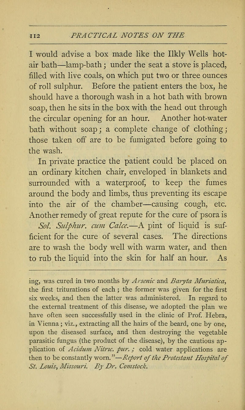 I would advise a box made like the Ilkly Wells hot- air bath—lamp-bath; under the seat a stove is placed, filled with live coals, on which put two or three ounces of roll sulphur. Before the patient enters the box, he should have a thorough wash in a hot bath with brown soap, then he sits in the box with the head out through the circular opening for an hour. Another hot-water bath without soap; a complete change of clothing; those taken off are to be fumigated before going to the wash. In private practice the patient could be placed on an ordinary kitchen chair, enveloped in blankets and surrounded with a waterproof, to keep the fumes around the body and limbs, thus preventing its escape into the air of the chamber—causing cough, etc. Another remedy of great repute for the cure of psora is Sol. Sulphur, ami Cake.—A pint of liquid is suf- ficient for the cure of several cases. The directions are to wash the body well with warm water, and then to rub the liquid into the skin for half an hour. As ing, was cured in two months by Arsenic and Baryta Muriatica, the first triturations of each; the former was given for the first six weeks, and then the latter was administered. In regard to the external treatment of this disease, we adopted the plan we have often seen successfully used in the clinic of Prof Hebra, in Vienna; viz,, extracting all the hairs of the beard, one by one, upon the diseased surface, and then destroying the vegetable parasitic fungus (the pi'oduct of the disease), by the cautious ap- plication of Acidum Niiru. pier.; cold water applications are then to be constantly worn.—Report of the Protestant Hospital of St. Louis, Missouri. By Dr. Comstock.