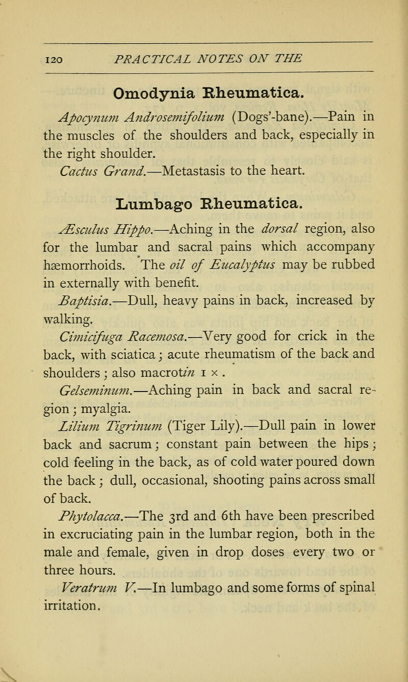 Omodynia Rheumatica. Apocymmi A?tdrosemifolium (Dogs'-bane).—Pain in the muscles of the shoulders and back, especially in the right shoulder. Cactus Grand.—Metastasis to the heart. Lumbago Rheumatica. JEscuIms Hippo.—Aching in the dorsal region, also for the lumbar and sacral pains which accompany hgemon-hoids. The oil of Eucalyptus may be rubbed in externally with benefit. Baptisia.—Dull, heavy pains in back, increased by walking. Cimicifitga Race??iosa.—Very good for crick in the back, with sciatica; acute rheumatism of the back and shoulders; also macrot/;^ i x . Gelseminicm.—Aching pain in back and sacral re- gion j myalgia. Lilium Tigrinum (Tiger Lily).—Dull pain in lower back and sacrum; constant pain between the hips; cold feeling in the back, as of cold water poured down the back; dull, occasional, shooting pains across small of back. Phytolacca.—The 3rd and 6th have been prescribed in excruciating pain in the lumbar region, both in the male and female, given in drop doses every two or three hours. Veratru7n V.—In lumbago and some forms of spinal irritation.