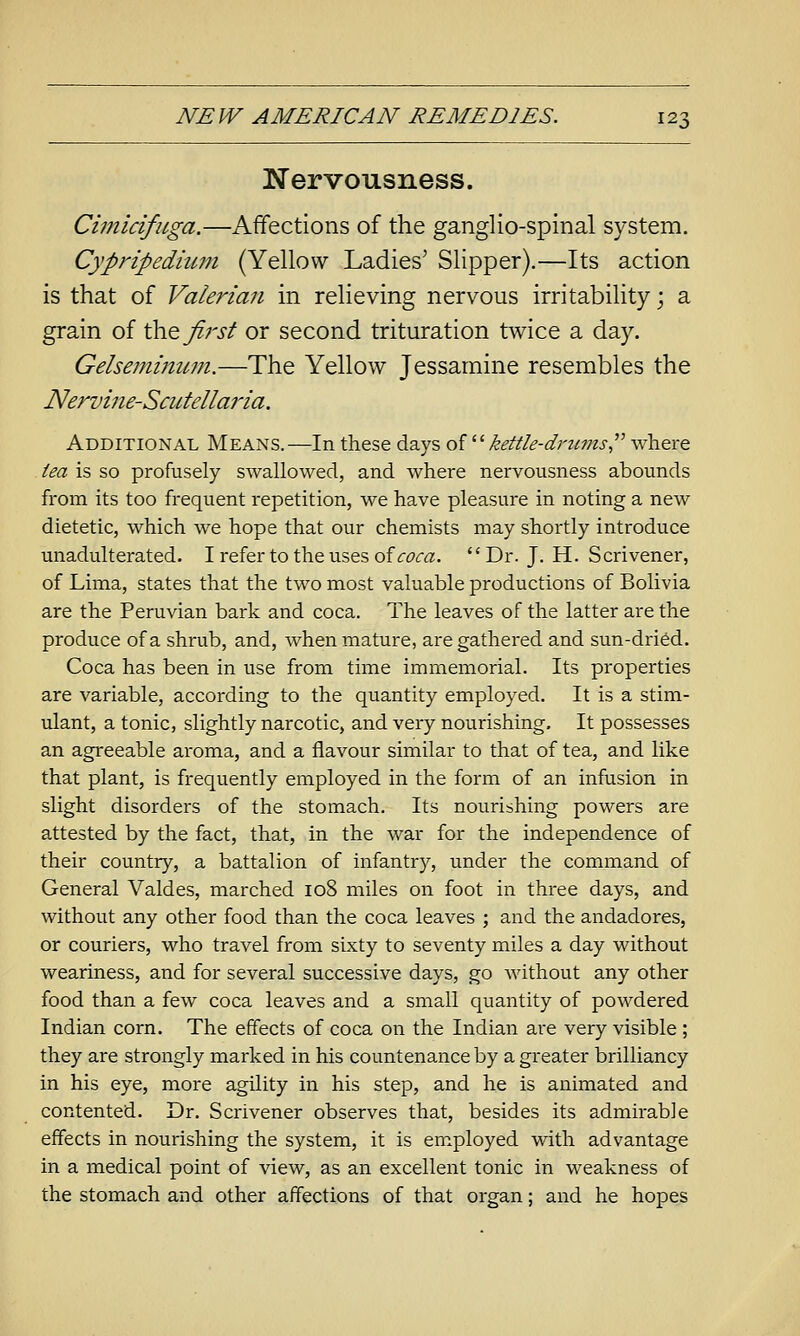 Nervousness. Cimicifuga.—Affections of the ganglio-spinal system. Cypripediujn (Yellow Ladies' Slipper).—Its action is that of Valeria7i in relieving nervous irritability; a grain of \h<^ first or second trituration twice a day. Gelsemimwi.—The Yellow Jessamine resembles the Nervine-Scutella7'ia. Additional Means.—In these days oi^^ kettle-di'imis where tea is so profusely swallowed, and where nervousness abounds from its too frequent repetition, we have pleasure in noting a new dietetic, which we hope that our chemists may shortly introduce unadulterated. I refer to the uses of ir^rc^.  Dr. J. H. Scrivener, of Lima, states that the two most valuable productions of Bolivia are the Peruvian bark and coca. The leaves of the latter are the produce of a shrub, and, when mature, are gathered and sun-dried. Coca has been in use from time immemorial. Its properties are variable, according to the quantity employed. It is a stim- ulant, a tonic, slightly narcotic, and very nourishing. It possesses an agreeable aroma, and a flavour similar to that of tea, and like that plant, is frequently employed in the form of an infusion in slight disorders of the stomach. Its nourishing powers are attested by the fact, that, in the war for the independence of their country, a battalion of infantry, under the command of General Valdes, marched 108 miles on foot in three days, and without any other food than the coca leaves ; and the andadores, or couriers, who travel from sixty to seventy miles a day without weariness, and for several successive days, go without any other food than a few coca leaves and a small quantity of powdered Indian corn. The effects of coca on the Indian are very visible ; they are strongly marked in his countenance by a greater brilliancy in his eye, more agility in his step, and he is animated and contented. Dr. Scrivener observes that, besides its admirable effects in nourishing the system, it is em.ployed with advantage in a medical point of view, as an excellent tonic in weakness of the stomach and other affections of that organ; and he hopes