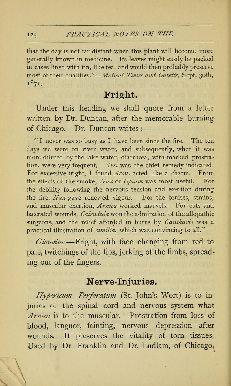 that the day is not far distant when this plant will become more generally known in medicine. Its leaves might easily be packed in cases lined with tin, like tea, and wovdd then probably preserve most of their qualities.—Medical Times and Gazette, Sept. 30th, 1871. Fright. Under this heading we shall quote from a letter written by Dr. Duncan, after the memorable burning of Chicago. Dr. Duncan writes :—  I never was so busy as I have been since the fire. The ten days we were on river water, and subsequently, when it was more diluted by the lake water, diarrhoea, with marked prostra- tion, were very frequent. Ars. was the chief remedy indicated. For excessive fright, I found Aeon, acted like a charm. From the effects of the smoke, Niix or Opuun was most useful. For the debility following the nervous tension and exertion during the fire, Nux gave renewed vigour. For the bruises, sti-ains, and muscular exertion, Arnica worked marvels. For cuts and lacerated wounds, Calendida won the admiration of the allopathic surgeons, and the relief afforded in burns by Cantharis was a practical illustration of siinilia, which was convincing to all. Glo7ioine.—Fright, with face changing from red to pale, twitchings of the lips, jerking of the limbs, spread- ing out of the fingers. Nerve-Injuries. Hypericum Perfoi'atum (St. John's Wort) is to in- juries of the spinal cord and nervous system what Arnica is to the muscular. Prostration from loss of blood, languor, fainting, nervous depression after wounds. It preserves the vitality of torn tissues. Used by Dr. Franklin and Dr. Ludlam, of Chicago/