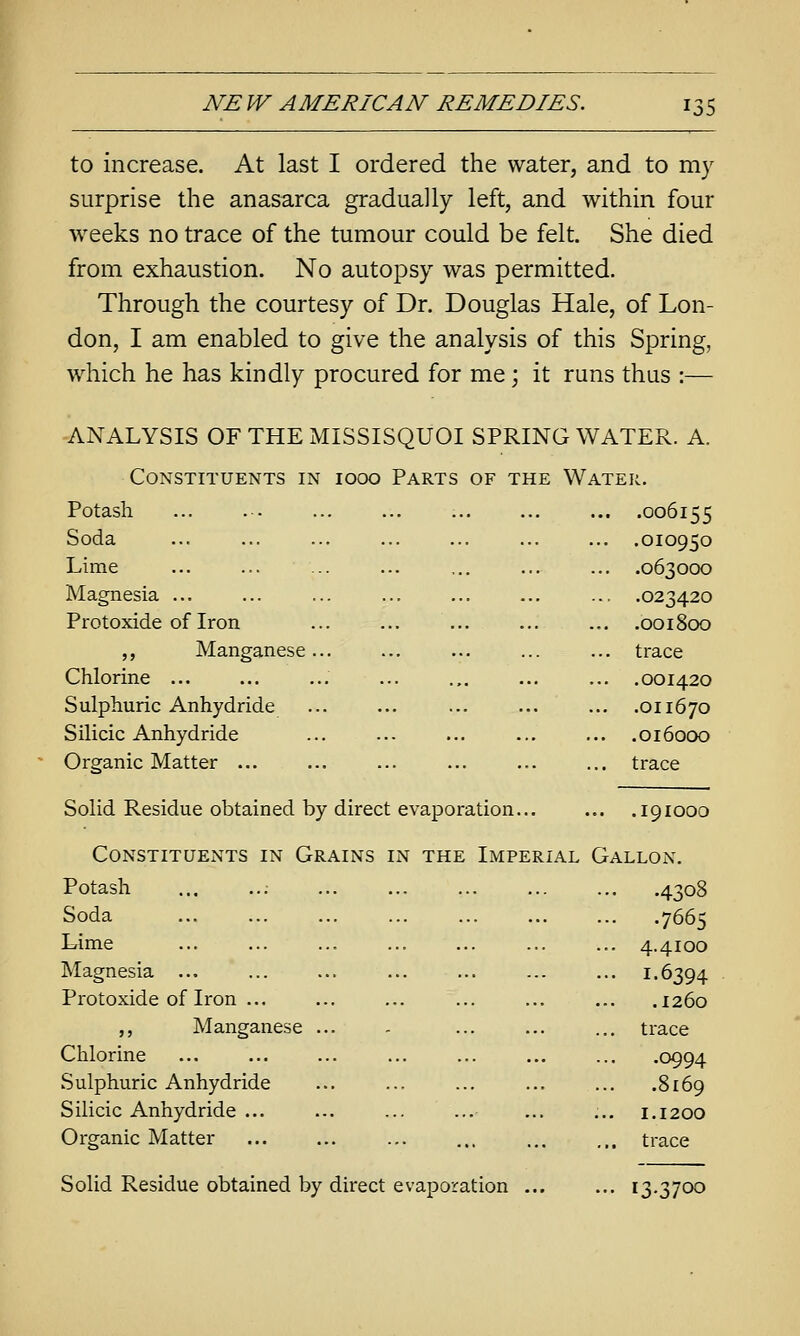 [ NE W AMERICAN REMEDIES. 135 to increase. At last I ordered the water, and to my surprise the anasarca gradually left, and within four weeks no trace of the tumour could be felt. She died from exhaustion. No autopsy was permitted. Through the courtesy of Dr. Douglas Hale, of Lon- don, I am enabled to give the analysis of this Spring, which he has kindly procured for me) it runs thus :— ANALYSIS OF THE MISSISQUOI SPRING WATER. A. Constituents in iooo Parts of the Water. Potash ... . - ... ... ... ... ... .006155 Soda ... ... ... ... ... ... ... .010950 Lime ... ... ... ... ... ... ... .063000 Magnesia ... ... ... ... ... ... ... .023420 Protoxide of Iron ... ... ... ... ... .001800 „ Manganese... ... ... ... ... trace Chlorine ... ... ... ... ... ... ... .001420 Sulphuric Anhydride ... ... ... ... ... .011670 Silicic Anhydride ... ... ... ... ... .016000 Organic Matter ... ... ... ... ... ... trace Solid Residue obtained by direct evaporation... ... .191000 Constituents in Grains in the Imperial Gallon. Potash ; 4308 Soda 7665 Lime ... ... ... ... ... ... ... 4.4100 Magnesia ... ... ... ... ... ... ... 1.6394 Protoxide of Iron ... ... ... ... ... ... .1260 ,, Manganese ... - ... trace Chlorine ... ... ... ... ... .0994 Sulphuric Anhydride ... ... ... ... ... .8169 Silicic Anhydride ... ... ... ... ... ... 1.1200 Organic Matter ... ... ... ... ... ... trace Solid Residue obtained by direct evaporation ... ... 13.3700